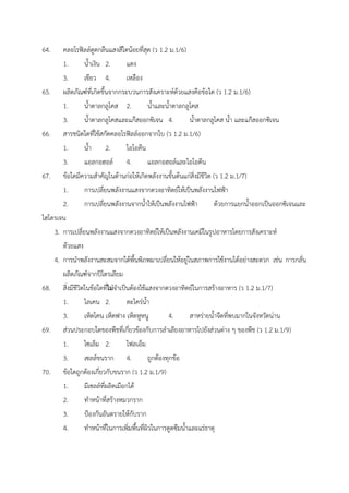 64. คลอโรฟิลล์ดูดกลืนแสงสีใดน้อยที่สุด (ว 1.2 ม.1/6)
1. น้ำเงิน 2. แดง
3. เขียว 4. เหลือง
65. ผลิตภัณฑ์ที่เกิดขึ้นจากกระบวนการสังเคราะห์ด้วยแสงคือข้อใด (ว 1.2 ม.1/6)
1. น้ำตาลกลูโคส 2. น้ำและน้ำตาลกลูโคส
3. น้ำตาลกลูโคสและแก๊สออกซิเจน 4. น้ำตาลกลูโคส น้ำ และแก๊สออกซิเจน
66. สารชนิดใดที่ใช้สกัดคลอโรฟิลล์ออกจากใบ (ว 1.2 ม.1/6)
1. น้ำ 2. ไอโอดีน
3. แอลกอฮอล์ 4. แอลกอฮอล์และไอโอดีน
67. ข้อใดมีความสำคัญในด้านก่อให้เกิดพลังงานขั้นต้นแก่สิ่งมีชีวิต (ว 1.2 ม.1/7)
1. การเปลี่ยนพลังงานแสงจากดวงอาทิตย์ให้เป็นพลังงานไฟฟ้า
2. การเปลี่ยนพลังงานจากน้ำให้เป็นพลังงานไฟฟ้า ด้วยการแยกน้ำออกเป็นออกซิเจนและ
ไฮโดรเจน
3. การเปลี่ยนพลังงานแสงจากดวงอาทิตย์ให้เป็นพลังงานเคมีในรูปอาหารโดยการสังเคราะห์
ด้วยแสง
4. การนำพลังงานสะสมจากใต้พื้นพิภพมาเปลี่ยนให้อยู่ในสภาพการใช้งานได้อย่างสะดวก เช่น การกลั่น
ผลิตภัณฑ์จากปิโตรเลียม
68. สิ่งมีชีวิตในข้อใดที่ไม่จำเป็นต้องใช้แสงจากดวงอาทิตย์ในการสร้างอาหาร (ว 1.2 ม.1/7)
1. ไลเคน 2. ตะไคร่น้ำ
3. เห็ดโคน เห็ดฟาง เห็ดหูหนู 4. สาหร่ายน้ำจืดที่พบมากในจังหวัดน่าน
69. ส่วนประกอบใดของพืชที่เกี่ยวข้องกับการลำเลียงอาหารไปยังส่วนต่าง ๆ ของพืช (ว 1.2 ม.1/9)
1. ไซเล็ม 2. โฟลเอ็ม
3. เซลล์ขนราก 4. ถูกต้องทุกข้อ
70. ข้อใดถูกต้องเกี่ยวกับขนราก (ว 1.2 ม.1/9)
1. มีเซลล์ที่ผลิตเมือกได้
2. ทำหน้าที่สร้างหมวกราก
3. ป้องกันอันตรายให้กับราก
4. ทำหน้าที่ในการเพิ่มพื้นที่ผิวในการดูดซึมน้ำและแร่ธาตุ
 