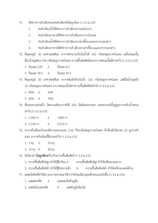 71. ทิศทางการลำเลียงของท่อลำเลียงข้อใดถูกต้อง (ว 1.2 ม.1/9)
1. ท่อลำเลียงน้ำมีทิศทางการลำเลียงจากยอดไปราก
2. ท่อลำเลียงอาหารมีทิศทางการลำเลียงจากรากไปยอด
3. ท่อลำเลียงน้ำมีทิศทางการลำเลียงจากล่างขึ้นบนและจากบนลงล่าง
4. ท่อลำเลียงอาหารมีทิศทางการลำเลียงจากล่างขึ้นบนและจากบนลงล่าง
72. ที่อุณหภูมิ 30 องศาเซลเซียส อากาศสามารถรับไอน้ำได้ 160 กรัมต่อลูกบาศก์เมตร แต่ในขณะนั้น
มีไอน้ำอยู่เพียง 140 กรัมต่อลูกบาศก์เมตร ความชื้นสัมพัทธ์ของอากาศขณะนั้นมีค่าเท่าไร (ว 3.2 ม.1/2)
1. ร้อยละ 0.87 2. ร้อยละ 8.7
3. ร้อยละ 78.5 4. ร้อยละ 87.5
73. ที่อุณหภูมิ 30 องศาเซลเซียส อากาศอิ่มตัวด้วยไอน้ำ 120 กรัมต่อลูกบาศก์เมตร แต่มีไอน้ำอยู่จริง
72 กรัมต่อลูกบาศก์เมตร อากาศขณะนั้นมีค่าความชื้นสัมพัทธ์เท่าไร (ว 3.2 ม.1/2)
1. 40% 2. 50%
3. 60% 4. 70%
74. ที่ยอดเขาแห่งหนึ่ง วัดความดันอากาศได้ 550 มิลลิเมตรปรอท ยอดเขาแห่งนี้อยู่สูงจากระดับน้ำทะเล
เท่าไร (ว 3.2 ม.1/2)
1. 1,500 m 2. 1,840 m
3. 2,150 m 4. 2,310 m
75. อากาศในห้องเก็บของมีความหนาแน่น 0.52 กิโลกรัมต่อลูกบาศก์เมตร ถ้าห้องมีปริมาตร 25 ลูกบาศก์
เมตร อากาศในห้องนี้มีมวลเท่าไร (ว 3.2 ม.1/2)
1. 5 kg 2. 10 kg
3. 13 kg 4. 28 kg
76. ข้อใดกล่าวไม่ถูกต้องเกี่ยวกับความชื้นสัมพัทธ์ (ว 3.2 ม.1/2)
1. ความชื้นสัมพัทธ์สูง ทำให้รู้สึกร้อน 2. ความชื้นสัมพัทธ์สูง ทำให้เหงื่อระเหยยาก
3. ความชื้นสัมพัทธ์ต่ำ ทำให้รู้สึกสบายตัว 4. ความชื้นสัมพัทธ์ต่ำ ทำให้เหงื่อระเหยได้ง่าย
77. เมฆชนิดใดที่ทำให้เราสามารถคาดเดาได้ว่ากำลังจะมีพายุฝนฟ้าคะนองเกิดขึ้น (ว 3.2 ม.1/4)
1. เมฆสเตรตัส 2. เมฆสเตรโตคิวมูลัส
3. เมฆนิมโบสเตรตัส 4. เมฆคิวมูโลนิมบัส
 