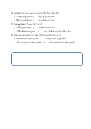 78. ข้อใดเรียงลำดับความแรงของพายุหมุนเขตร้อนได้ถูกต้อง (ว 3.2 ม.1/3)
1. ดีเปรสชัน ไต้ฝุ่น โซนร้อน 2. ไต้ฝุ่น โซนร้อน ดีเปรสชัน
3. ไต้ฝุ่น ดีเปรสชัน โซนร้อน 4. ดีเปรสชัน โซนร้อน ไต้ฝุ่น
79. ข้อใดไม่ถูกต้องเกี่ยวกับลมบก (ว 3.2 ม.1/3)
1. เกิดขึ้นในเวลากลางวัน 2. อาจเรียกว่าลมประจำเวลา
3. ทำให้ลมพัดจากฝั่งออกสู่ทะเล 4. เกิดจากพื้นดินคายความร้อนได้เร็วกว่าพื้นน้ำ
80. ข้อใดคือผลกระทบของปรากฏการณ์เอลนีโญต่อประเทศไทย (ว 3.2 ม.1/6)
1. มีฝนตกชุกกว่าปกติ อุณหภูมิสูงขึ้น2. มีฝนตกชุกกว่าปกติ อุณหภูมิลดลง
3. มีปริมาณฝนน้อยกว่าปกติ อุณหภูมิลดลง 4. มีปริมาณฝนน้อยกว่าปกติ อุณหภูมิสูงขึ้น
 