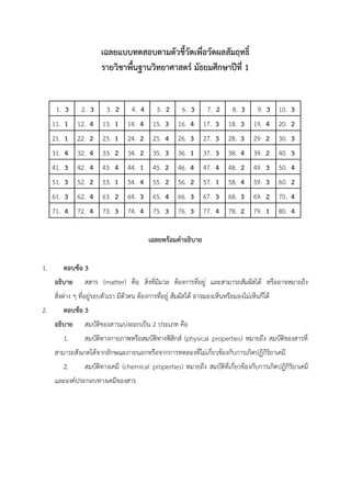 เฉลยแบบทดสอบตามตัวชี้วัดเพื่อวัดผลสัมฤทธิ์
รายวิชาพื้นฐานวิทยาศาสตร์ มัธยมศึกษาปีที่ 1
1. 3 2. 3 3. 2 4. 4 5. 2 6. 3 7. 2 8. 3 9. 3 10. 3
11. 1 12. 4 13. 1 14. 4 15. 3 16. 4 17. 3 18. 3 19. 4 20. 2
21. 1 22. 2 23. 1 24. 2 25. 4 26. 3 27. 3 28. 3 29. 2 30. 3
31. 4 32. 4 33. 2 34. 2 35. 3 36. 1 37. 3 38. 4 39. 2 40. 3
41. 3 42. 4 43. 4 44. 1 45. 2 46. 4 47. 4 48. 2 49. 3 50. 4
51. 3 52. 2 53. 1 54. 4 55. 2 56. 2 57. 1 58. 4 59. 3 60. 2
61. 3 62. 4 63. 2 64. 3 65. 4 66. 3 67. 3 68. 3 69. 2 70. 4
71. 4 72. 4 73. 3 74. 4 75. 3 76. 3 77. 4 78. 2 79. 1 80. 4
เฉลยพร้อมคำอธิบาย
1. ตอบข้อ 3
อธิบาย สสาร (matter) คือ สิ่งที่มีมวล ต้องการที่อยู่ และสามารถสัมผัสได้ หรืออาจหมายถึง
สิ่งต่าง ๆ ที่อยู่รอบตัวเรา มีตัวตน ต้องการที่อยู่ สัมผัสได้ อาจมองเห็นหรือมองไม่เห็นก็ได้
2. ตอบข้อ 3
อธิบาย สมบัติของสารแบ่งออกเป็น 2 ประเภท คือ
1. สมบัติทางกายภาพหรือสมบัติทางฟิสิกส์ (physical properties) หมายถึง สมบัติของสารที่
สามารถสังเกตได้จากลักษณะภายนอกหรือจากการทดลองที่ไม่เกี่ยวข้องกับการเกิดปฏิกิริยาเคมี
2. สมบัติทางเคมี (chemical properties) หมายถึง สมบัติที่เกี่ยวข้องกับการเกิดปฏิกิริยาเคมี
และองค์ประกอบทางเคมีของสาร
 