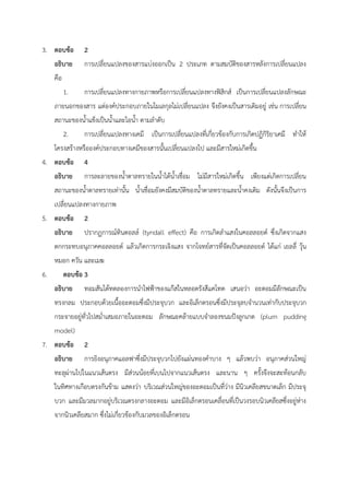 3. ตอบข้อ 2
อธิบาย การเปลี่ยนแปลงของสารแบ่งออกเป็น 2 ประเภท ตามสมบัติของสารหลังการเปลี่ยนแปลง
คือ
1. การเปลี่ยนแปลงทางกายภาพหรือการเปลี่ยนแปลงทางฟิสิกส์ เป็นการเปลี่ยนแปลงลักษณะ
ภายนอกของสาร แต่องค์ประกอบภายในโมเลกุลไม่เปลี่ยนแปลง จึงยังคงเป็นสารเดิมอยู่ เช่น การเปลี่ยน
สถานะของน้ำแข็งเป็นน้ำและไอน้ำ ตามลำดับ
2. การเปลี่ยนแปลงทางเคมี เป็นการเปลี่ยนแปลงที่เกี่ยวข้องกับการเกิดปฏิกิริยาเคมี ทำให้
โครงสร้างหรือองค์ประกอบทางเคมีของสารนั้นเปลี่ยนแปลงไป และมีสารใหม่เกิดขึ้น
4. ตอบข้อ 4
อธิบาย การละลายของน้ำตาลทรายในน้ำได้น้ำเชื่อม ไม่มีสารใหม่เกิดขึ้น เพียงแต่เกิดการเปลี่ยน
สถานะของน้ำตาลทรายเท่านั้น น้ำเชื่อมยังคงมีสมบัติของน้ำตาลทรายและน้ำคงเดิม ดังนั้นจึงเป็นการ
เปลี่ยนแปลงทางกายภาพ
5. ตอบข้อ 2
อธิบาย ปรากฏการณ์ทินดอลล์ (tyndall effect) คือ การเกิดลำแสงในคอลลอยด์ ซึ่งเกิดจากแสง
ตกกระทบอนุภาคคอลลอยด์ แล้วเกิดการกระเจิงแสง จากโจทย์สารที่จัดเป็นคอลลอยด์ ได้แก่ เยลลี่ วุ้น
หมอก ควัน และเมฆ
6. ตอบข้อ 3
อธิบาย ทอมสันได้ทดลองการนำไฟฟ้าของแก๊สในหลอดรังสีแคโทด เสนอว่า อะตอมมีลักษณะเป็น
ทรงกลม ประกอบด้วยเนื้ออะตอมซึ่งมีประจุบวก และอิเล็กตรอนซึ่งมีประจุลบจำนวนเท่ากับประจุบวก
กระจายอยู่ทั่วไปสม่ำเสมอภายในอะตอม ลักษณะคล้ายแบบจำลองขนมปังลูกเกด (plum pudding
model)
7. ตอบข้อ 2
อธิบาย การยิงอนุภาคแอลฟาซึ่งมีประจุบวกไปยังแผ่นทองคำบาง ๆ แล้วพบว่า อนุภาคส่วนใหญ่
ทะลุผ่านไปในแนวเส้นตรง มีส่วนน้อยที่เบนไปจากแนวเส้นตรง และนาน ๆ ครั้งจึงจะสะท้อนกลับ
ในทิศทางเกือบตรงกันข้าม แสดงว่า บริเวณส่วนใหญ่ของอะตอมเป็นที่ว่าง มีนิวเคลียสขนาดเล็ก มีประจุ
บวก และมีมวลมากอยู่บริเวณตรงกลางอะตอม และมีอิเล็กตรอนเคลื่อนที่เป็นวงรอบนิวเคลียสซึ่งอยู่ห่าง
จากนิวเคลียสมาก ซึ่งไม่เกี่ยวข้องกับมวลของอิเล็กตรอน
 
