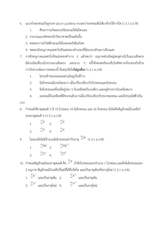 6. แบบจำลองขนมปังลูกเกด (plum pudding model) ของทอมสันได้มาด้วยวิธีการใด (ว 2.1 ม.1/8)
1. ศึกษาการเกิดสเปกตรัมของแก๊สไฮโดรเจน
2. รวบรวมแนวคิดของนักวิทยาศาสตร์ในสมัยนั้น
3. ทดลองการนำไฟฟ้าของแก๊สในหลอดรังสีแคโทด
4. ทดลองยิงอนุภาคแอลฟาไปยังแผ่นทองคำเปลวที่ล้อมรอบด้วยฉากเรืองแสง
7. การยิงอนุภาคแอลฟาไปยังแผ่นทองคำบาง ๆ แล้วพบว่า อนุภาคส่วนใหญ่ทะลุผ่านไปในแนวเส้นตรง
มีส่วนน้อยที่เบนไปจากแนวเส้นตรง และนาน ๆ ครั้งจึงจะสะท้อนกลับในทิศทางเกือบตรงกันข้าม
การวิเคราะห์ผลการทดลองนี้ ข้อสรุปข้อใดไม่ถูกต้อง (ว 2.1 ม.1/8)
1. โครงสร้างของอะตอมส่วนใหญ่เป็นที่ว่าง
2. อิเล็กตรอนมีมวลน้อยมาก เมื่อเปรียบเทียบกับโปรตอนและนิวตรอน
3. อิเล็กตรอนเคลื่อนที่อยู่รอบ ๆ นิวเคลียสเป็นวงเดียว และอยู่ห่างจากนิวเคลียสมาก
4. อะตอมมีนิวเคลียสที่มีขนาดเล็กมากเมื่อเปรียบเทียบกับขนาดอะตอม และมีประจุไฟฟ้าเป็น
บวก
8. กำหนดให้ธาตุสมมติ X มี 19 โปรตอน 19 อิเล็กตรอน และ 20 นิวตรอน ข้อใดคือสัญลักษณ์นิวเคลียร์
ของธาตุสมมติ X (ว 2.1 ม.1/8)
1. 2.
3. 4.
9. ไอออนข้อใดมีจำนวนอิเล็กตรอนเท่ากับธาตุ (ว 2.1 ม.1/8)
1. 2.
3. 4.
10. กำหนดสัญลักษณ์ของธาตุสมมติ คือ ถ้าดึงโปรตอนออกจำนวน 1 โปรตอน และดึงอิเล็กตรอนออก
2 อนุภาค สัญลักษณ์นิวเคลียร์ใหม่ที่ได้คือข้อใด และเป็นธาตุเดิมหรือธาตุใหม่ (ว 2.1 ม.1/8)
1. และเป็นธาตุเดิม 2. และเป็นธาตุเดิม
3. และเป็นธาตุใหม่ 4. และเป็นธาตุใหม่
 