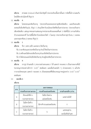 อธิบาย สารผสม (mixture) เป็นสารไม่บริสุทธิ์ ประกอบด้วยเนื้อสารตั้งแต่ 2 ชนิดขึ้นไป มาผสมกัน
โดยมีอัตราส่วนไม่คงที่ ดังรูป B
12. ตอบข้อ 4
อธิบาย โลหะทองแดงจัดเป็นธาตุ ประกอบด้วยอะตอมของธาตุเพียงชนิดเดียว และเป็นของแข็ง
อะตอมจึงเรียงชิดกันแน่น ดังรูป E ส่วนแก๊สคาร์บอนไดออกไซด์จัดเป็นสารประกอบ ประกอบด้วยสาร
เพียงชนิดเดียว แต่อนุภาคของสารแต่ละอนุภาคประกอบด้วยอะตอมตั้งแต่ 2 ชนิดขึ้นไป มารวมกันด้วย
จำนวนอะตอมคงที่ ในกรณีนี้แก๊สคาร์บอนไดออกไซด์ 1 โมเลกุล ประกอบด้วยธาตุคาร์บอน 1 อะตอม
และธาตุออกซิเจน 2 อะตอม ดังรูป D
13. ตอบข้อ 1
อธิบาย ข้อ 1 เพชร เหล็ก และพลวง จัดเป็นธาตุ
ข้อ 2 ออกซิเจนและปรอทจัดเป็นธาตุ ส่วนน้ำจัดเป็นสารประกอบ
ข้อ 3 เหล็กและไฮโดรเจนจัดเป็นธาตุ ส่วนเกลือจัดเป็นสารประกอบ
ข้อ 4 ไฮโดรเจนและไอโอดีนจัดเป็นธาตุ ส่วนซูโครสจัดเป็นสารประกอบ
14. ตอบข้อ 4
อธิบาย จากรูป ลำแสงเล็ก ๆ สามารถผ่านของเหลว ก ได้ แสดงว่า ของเหลว ก เป็นสารละลายซึ่งมี
ขนาดอนุภาคของสารเล็กกว่า 1×10–7
เซนติเมตร และเมื่อลำแสงเล็ก ๆ ผ่านของเหลว ข แล้วเกิด
การกระเจิงของแสง แสดงว่า ของเหลว ข เป็นคอลลอยด์ซึ่งมีขนาดอนุภาคอยู่ระหว่าง 1×10–7
-1×10–4
เซนติเมตร
15. ตอบข้อ 3
อธิบาย
สาร
ผลการทดลอง
กรองด้วยกระดาษกรอง กรองด้วยแผ่นเซลโลเฟน ฉายลำแสงเล็กๆ ผ่าน
A
มีของแข็งสีขาว
บนกระดาษกรอง
ไม่มีสารใดผ่าน
แผ่นเซลโลเฟน
แสงผ่านไม่ได้
B
ไม่มีสารใดค้าง
บนกระดาษกรอง
มีสารค้างบนแผ่นเซลโลเฟน ก
C
ไม่มีสารใดค้าง
บนกระดาษกรอง
ข
แสงทะลุผ่าน
มองไม่เห็นลำแสง
 