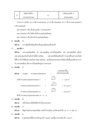 D
ไม่มีสารใดค้าง
บนกระดาษกรอง
ค
เห็นลำแสงเล็ก ๆ
ผ่านของเหลว
จากตาราง จะได้ว่า สาร A คือ สารแขวนลอย สาร B คือ คอยลอยด์ สาร C คือ สารละลายและสาร
D คือ คอลลอยด์
ผลการทดลอง ก คือ เห็นลำแสงเล็ก ๆ ผ่านของเหลว
ผลการทดลอง ข คือ ไม่มีสารใดค้างบนแผ่นเซลโลเฟน
ผลการทดลอง ค คือ มีสารค้างบนแผ่นเซลโลเฟน
16. ตอบข้อ 4
อธิบาย สารบริสุทธิ์จะมีจุดเดือดหรืออุณหภูมิขณะเดือดคงที่
17. ตอบข้อ 3
อธิบาย เอทานอลมีจุดเดือด 78 องศาเซลเซียส ส่วนน้ำมีจุดเดือด 100 องศาเซลเซียส เมื่อนำ
เอทานอลผสมลงในน้ำแล้วนำไปให้ความร้อน เอทานอลซึ่งมีจุดเดือดต่ำกว่าจะเปลี่ยนสถานะเป็นไอ
ได้ดีกว่าน้ำทำให้มีเอทานอลในสารละลายน้อยลง จุดเดือดของสารละลายจึงมีค่าเพิ่มขึ้นและมีค่ามากกว่า
78 องศาเซลเซียส เนื่องจากน้ำมีจุดเดือดสูงกว่าเอทานอล
18. ตอบข้อ 3
อธิบาย จากสูตร ความหนาแน่นของสาร =
จะได้ ความหนาแน่นของของเหลว ก = = 1 g/cm3
ความหนาแน่นของของเหลว ข = = 0.1 g/cm3
ความหนาแน่นของของเหลว ค = = 10 g/cm3
ดังนั้น ความหนาแน่นของของเหลว ค > ก > ข
19. ตอบข้อ 4
อธิบาย เครื่องชั่งแบบดิจิทัลใช้สำหรับวัดมวลของสาร
20. ตอบข้อ 2
อธิบาย สัญลักษณ์ของธาตุแคลเซียม คลอรีน โครเมียม และโคบอลต์ คือ Ca Cl Cr และ Co
21. ตอบข้อ 1
อธิบาย ธาตุทองแดงมีชื่อภาษาอังกฤษ คือ Copper และชื่อภาษาละติน คือ Cuprum
 
