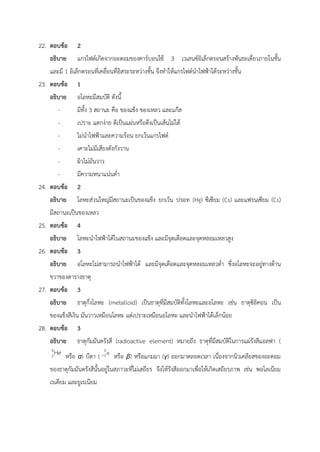22. ตอบข้อ 2
อธิบาย แกรไฟต์เกิดจากอะตอมของคาร์บอนใช้ 3 เวเลนซ์อิเล็กตรอนสร้างพันธะเดี่ยวภายในชั้น
และมี 1 อิเล็กตรอนที่เคลื่อนที่อิสระระหว่างชั้น จึงทำให้แกรไฟต์นำไฟฟ้าได้ระหว่างชั้น
23. ตอบข้อ 1
อธิบาย อโลหะมีสมบัติ ดังนี้
- มีทั้ง 3 สถานะ คือ ของแข็ง ของเหลว และแก๊ส
- เปราะ แตกง่าย ตีเป็นแผ่นหรือดึงเป็นเส้นไม่ได้
- ไม่นำไฟฟ้าและความร้อน ยกเว้นแกรไฟต์
- เคาะไม่มีเสียงดังกังวาน
- ผิวไม่มันวาว
- มีความหนาแน่นต่ำ
24. ตอบข้อ 2
อธิบาย โลหะส่วนใหญ่มีสถานะเป็นของแข็ง ยกเว้น ปรอท (Hg) ซีเซียม (Cs) และแฟรนเซียม (Cs)
มีสถานะเป็นของเหลว
25. ตอบข้อ 4
อธิบาย โลหะนำไฟฟ้าได้ในสถานะของแข็ง และมีจุดเดือดและจุดหลอมเหลวสูง
26. ตอบข้อ 3
อธิบาย อโลหะไม่สามารถนำไฟฟ้าได้ และมีจุดเดือดและจุดหลอมเหลวต่ำ ซึ่งอโลหะจะอยู่ทางด้าน
ขวาของตารางธาตุ
27. ตอบข้อ 3
อธิบาย ธาตุกึ่งโลหะ (metalloid) เป็นธาตุที่มีสมบัติทั้งโลหะและอโลหะ เช่น ธาตุซิลิคอน เป็น
ของแข็งสีเงิน มันวาวเหมือนโลหะ แต่เปราะเหมือนอโลหะ และนำไฟฟ้าได้เล็กน้อย
28. ตอบข้อ 3
อธิบาย ธาตุกัมมันตรังสี (radioactive element) หมายถึง ธาตุที่มีสมบัติในการแผ่รังสีแอลฟา (
หรือ α) บีตา ( หรือ β) หรือแกมมา (γ) ออกมาตลอดเวลา เนื่องจากนิวเคลียสของอะตอม
ของธาตุกัมมันตรังสีนั้นอยู่ในสภาวะที่ไม่เสถียร จึงให้รังสีออกมาเพื่อให้เกิดเสถียรภาพ เช่น พอโลเนียม
เรเดียม และยูเรเนียม
 