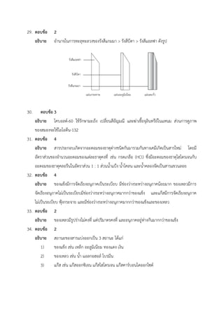 29. ตอบข้อ 2
อธิบาย อำนาจในการทะลุทะลวงของรังสีแกมมา > รังสีบีตา > รังสีแอลฟา ดังรูป
30. ตอบข้อ 3
อธิบาย โคบอลต์-60 ใช้รักษามะเร็ง เปลี่ยนสีอัญมณี และฆ่าเชื้อจุลินทรีย์ในแหนม ส่วนการดูภาพ
ของสมองจะใช้ไอโอดีน-132
31. ตอบข้อ 4
อธิบาย สารประกอบเกิดจากอะตอมของธาตุต่างชนิดกันมารวมกันทางเคมีเกิดเป็นสารใหม่ โดยมี
อัตราส่วนของจำนวนอะตอมของแต่ละธาตุคงที่ เช่น กรดเกลือ (HCl) ซึ่งมีอะตอมของธาตุไฮโดรเจนกับ
อะตอมของธาตุคลอรีนในอัตราส่วน 1 : 1 ส่วนน้ำแป้ง น้ำโคลน และน้ำคลองจัดเป็นสารแขวนลอย
32. ตอบข้อ 4
อธิบาย ของแข็งมีการจัดเรียงอนุภาคเป็นระเบียบ มีช่องว่างระหว่างอนุภาคน้อยมาก ของเหลวมีการ
จัดเรียงอนุภาคไม่เป็นระเบียบมีช่องว่างระหว่างอนุภาคมากกว่าของแข็ง และแก๊สมีการจัดเรียงอนุภาค
ไม่เป็นระเบียบ ฟุ้งกระจาย และมีช่องว่างระหว่างอนุภาคมากกว่าของแข็งและของเหลว
33. ตอบข้อ 2
อธิบาย ของเหลวมีรูปร่างไม่คงที่ แต่ปริมาตรคงที่ และอนุภาคอยู่ห่างกันมากกว่าของแข็ง
34. ตอบข้อ 2
อธิบาย สถานะของสารแบ่งออกเป็น 3 สถานะ ได้แก่
1) ของแข็ง เช่น เหล็ก อะลูมิเนียม ทองแดง เงิน
2) ของเหลว เช่น น้ำ แอลกอฮอล์ โบรมีน
3) แก๊ส เช่น แก๊สออกซิเจน แก๊สไฮโดรเจน แก๊สคาร์บอนไดออกไซด์
 