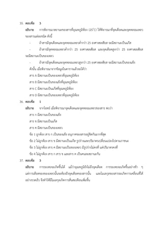 35. ตอบข้อ 3
อธิบาย การพิจารณาสถานะของสารที่อุณหภูมิห้อง (25o
C) ให้พิจารณาที่จุดเดือดและจุดหลอมเหลว
ของสารแต่ละชนิด ดังนี้
- ถ้าสารมีจุดเดือดและจุดหลอมเหลวต่ำกว่า 25 องศาเซลเซียส จะมีสถานะเป็นแก๊ส
- ถ้าสารมีจุดหลอมเหลวต่ำกว่า 25 องศาเซลเซียส และจุดเดือดสูงกว่า 25 องศาเซลเซียส
จะมีสถานะเป็นของเหลว
- ถ้าสารมีจุดเดือดและจุดหลอมเหลวสูงกว่า 25 องศาเซลเซียส จะมีสถานะเป็นของแข็ง
ดังนั้น เมื่อพิจารณาจากข้อมูลในตารางแล้วจะได้ว่า
สาร A มีสถานะเป็นของเหลวที่อุณหภูมิห้อง
สาร B มีสถานะเป็นของแข็งที่อุณหภูมิห้อง
สาร C มีสถานะเป็นแก๊สที่อุณหภูมิห้อง
สาร D มีสถานะเป็นของเหลวที่อุณหภูมิห้อง
36. ตอบข้อ 1
อธิบาย จากโจทย์ เมื่อพิจารณาจุดเดือดและจุดหลอมเหลวของสาร พบว่า
สาร ก มีสถานะเป็นของแข็ง
สาร ข มีสถานะเป็นแก๊ส
สาร ค มีสถานะเป็นของเหลว
ข้อ 1 ถูกต้อง สาร ก เป็นของแข็ง อนุภาคของสารอยู่ชิดกันมากที่สุด
ข้อ 2 ไม่ถูกต้อง สาร ข มีสถานะเป็นแก๊ส รูปร่างและปริมาตรเปลี่ยนแปลงไปตามภาชนะ
ข้อ 3 ไม่ถูกต้อง สาร ค มีสถานะเป็นของเหลว มีรูปร่างไม่คงที่ แต่ปริมาตรคงที่
ข้อ 4 ไม่ถูกต้อง สาร ก สาร ข และสาร ค เป็นคนละสถานะกัน
37. ตอบข้อ 3
อธิบาย การระเหยจะเกิดขึ้นได้ แม้ว่าอุณหภูมิยังไม่ถึงจุดเดือด การระเหยจะเกิดขึ้นอย่างช้า ๆ
แต่การเดือดของของเหลวนั้นจะต้องถึงจุดเดือดของสารนั้น และโมเลกุลของสารจะเกิดการเคลื่อนที่ได้
อย่างรวดเร็ว จึงทำให้มีโมเลกุลเกิดการสั่นสะเทือนเพิ่มขึ้น
 