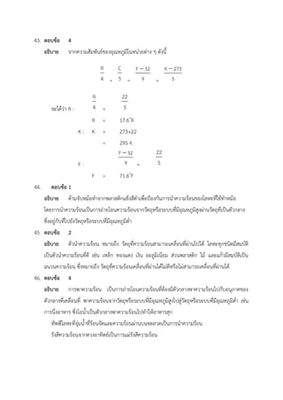 43. ตอบข้อ 4
อธิบาย จากความสัมพันธ์ของอุณหภูมิในหน่วยต่าง ๆ ดังนี้
= = =
จะได้ว่า R : =
R = 17.6o
R
K : K = 273+22
= 295 K
F : =
F = 71.6o
F
44. ตอบข้อ 1
อธิบาย ด้ามจับหม้อทำจากพลาสติกแข็งสีดำเพื่อป้องกันการนำความร้อนของโลหะที่ใช้ทำหม้อ
โดยการนำความร้อนเป็นการถ่ายโอนความร้อนจากวัตถุหรือระบบที่มีอุณหภูมิสูงผ่านวัตถุที่เป็นตัวกลาง
ซึ่งอยู่กับที่ไปยังวัตถุหรือระบบที่มีอุณหภูมิต่ำ
45. ตอบข้อ 2
อธิบาย ตัวนำความร้อน หมายถึง วัตถุที่ความร้อนสามารถเคลื่อนที่ผ่านไปได้ โลหะทุกชนิดมีสมบัติ
เป็นตัวนำความร้อนที่ดี เช่น เหล็ก ทองแดง เงิน อะลูมิเนียม ส่วนพลาสติก ไม้ และแก้วมีสมบัติเป็น
ฉนวนความร้อน ซึ่งหมายถึง วัตถุที่ความร้อนเคลื่อนที่ผ่านได้ไม่ดีหรือไม่สามารถเคลื่อนที่ผ่านได้
46. ตอบข้อ 4
อธิบาย การพาความร้อน เป็นการถ่ายโอนความร้อนที่ต้องมีตัวกลางพาความร้อนไปกับอนุภาคของ
ตัวกลางที่เคลื่อนที่ พาความร้อนจากวัตถุหรือระบบที่มีอุณหภูมิสูงไปสู่วัตถุหรือระบบที่มีอุณหภูมิต่ำ เช่น
การนึ่งอาหาร ซึ่งไอน้ำเป็นตัวกลางพาความร้อนไปทำให้อาหารสุก
ทัพพีโลหะที่จุ่มน้ำที่ร้อนจัดและความร้อนผ่านบนขดลวดเป็นการนำความร้อน
รังสีความร้อนจากดวงอาทิตย์เป็นการแผ่รังสีความร้อน
 