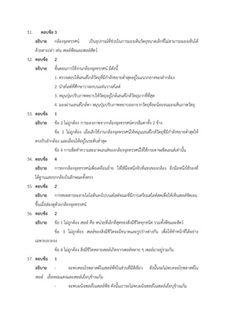 51. ตอบข้อ 3
อธิบาย กล้องจุลทรรศน์ เป็นอุปกรณ์ที่ช่วยในการมองเห็นวัตถุขนาดเล็กที่ไม่สามารถมองเห็นได้
ด้วยตาเปล่า เช่น เซลล์พืชและเซลล์สัตว์
52. ตอบข้อ 2
อธิบาย ขั้นตอนการใช้งานกล้องจุลทรรศน์ มีดังนี้
1. ตรวจสอบให้เลนส์ใกล้วัตถุที่มีกำลังขยายต่ำสุดอยู่ในแนวกลางของลำกล้อง
2. นำสไลด์ที่ศึกษาวางลงบนแท่นวางสไลด์
3. หมุนปุ่มปรับภาพหยาบให้วัตถุอยู่ใกล้เลนส์ใกล้วัตถุมากที่ที่สุด
4. มองผ่านเลนส์ใกล้ตา หมุนปุ่มปรับภาพหยาบออกจากวัตถุทีละน้อยจนมองเห็นภาพวัตถุ
53. ตอบข้อ 1
อธิบาย ข้อ 2 ไม่ถูกต้อง การมองภาพจากกล้องจุลทรรศน์ควรลืมตาทั้ง 2 ข้าง
ข้อ 3 ไม่ถูกต้อง เมื่อเลิกใช้งานกล้องจุลทรรศน์ให้หมุนเลนส์ใกล้วัตถุที่มีกำลังขยายต่ำสุดให้
ตรงกับลำกล้อง และเลื่อนให้อยู่ในระดับต่ำสุด
ข้อ 4 การเช็ดทำความสะอาดเลนส์ของกล้องจุลทรรศน์ให้ใช้กระดาษเช็ดเลนส์เท่านั้น
54. ตอบข้อ 4
อธิบาย การยกกล้องจุลทรรศน์เพื่อเคลื่อนย้าย ให้ใช้มือหนึ่งจับที่แขนของกล้อง อีกมือหนึ่งใช้รองที่
ใต้ฐานและยกกล้องในลักษณะตั้งตรง
55. ตอบข้อ 2
อธิบาย การหยดสารละลายไอโอดีนลงไปบนสไลด์ขณะที่มีการเตรียมสไลด์สดเพื่อให้เห็นเซลล์ชัดเจน
ขึ้นเมื่อส่องดูด้วยกล้องจุลทรรศน์
56. ตอบข้อ 2
อธิบาย ข้อ 1 ไม่ถูกต้อง เซลล์ คือ หน่วยที่เล็กที่สุดของสิ่งมีชีวิตทุกชนิด รวมทั้งพืชและสัตว์
ข้อ 3 ไม่ถูกต้อง เซลล์ของสิ่งมีชีวิตจะมีขนาดและรูปร่างต่างกัน เพื่อให้ทำหน้าที่ได้อย่าง
เฉพาะเจาะจง
ข้อ 4 ไม่ถูกต้อง สิ่งมีชีวิตหลายเซลล์เกิดจากเซลล์หลาย ๆ เซลล์มาอยู่รวมกัน
57. ตอบข้อ 1
อธิบาย - จะพบคลอโรพลาสต์ในเซลล์พืชในส่วนที่มีสีเขียว ดังนั้นจะไม่พบคลอโรพลาสต์ใน
เซลล์ เยื่อหอมแดงและเซลล์เยื่อบุข้างแก้ม
- จะพบผนังเซลล์ในเซลล์พืช ดังนั้นเราจะไม่พบผนังเซลล์ในเซลล์เยื่อบุข้างแก้ม
 