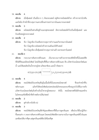 58. ตอบข้อ 4
อธิบาย เยื่อหุ้มเซลล์ เป็นเยื่อบาง ๆ ล้อมรอบเซลล์ อยู่ถัดจากผนังเซลล์เข้ามา สร้างจากสารโปรตีน
และไขมัน ทำหน้าที่ควบคุมการแลกเปลี่ยนสารระหว่างภายในและภายนอกเซลล์
59. ตอบข้อ 3
อธิบาย ผนังเซลล์เป็นส่วนที่อยู่ด้านนอกสุดของเซลล์ ถัดจากผนังเซลล์เข้าไปเป็นเยื่อหุ้มเซลล์ และ
นิวเคลียสอยู่ตรงกลางเซลล์
60. ตอบข้อ 2
อธิบาย ข้อ 1 ไม่ถูกต้อง นิวเคลียส-ควบคุมการทำงานและกิจกรรมภายในเซลล์
ข้อ 3 ไม่ถูกต้อง ผนังเซลล์-สร้างความแข็งแรงให้กับเซลล์
ข้อ 4 ไม่ถูกต้อง เยื่อหุ้มเซลล์-ควบคุมการผ่านเข้า-ออกของสารในเซลล์
61. ตอบข้อ 3
อธิบาย กระบวนการสังเคราะห์ด้วยแสง เป็นกระบวนการสร้างอาหารของพืชที่เกิดขึ้นในเซลล์พืช
ที่ยังมีชีวิตและมีคลอโรฟิลล์ โดยมีวัตถุดิบที่ใช้ในการสังเคราะห์ด้วยแสง คือ แก๊สคาร์บอนไดออกไซด์และ
น้ำ และให้ผลผลิตเป็นน้ำตาลกลูโคส แก๊สออกซิเจน และน้ำ ดังสมการ
6CO2(g)+12H2O(ℓ) C6H12O6(s)+6O2(g)+6H2O(ℓ)
62. ตอบข้อ 4
อธิบาย คลอโรฟิลล์เป็นรงควัตถุที่อยู่ในเนื้อเยื่อชั้นในของคลอโรพลาสต์ ซึ่งจะทำหน้าที่รับ
พลังงานแสง แล้วทำให้คลอโรฟิลล์เอปลดปล่อยอิเล็กตรอนออกมาซึ่งจะถูกนำไปใช้ในการตรึง
แก๊สคาร์บอนไดออกไซด์แล้วสร้างเป็นน้ำตาลกลูโคสออกมา ดังนั้น คลอโรพลาสต์จึงมีลักษณะคล้าย
ไมโทคอนเดรียที่มีหน้าที่สร้างพลังงานให้แก่เซลล์
63. ตอบข้อ 2
อธิบาย ดูคำอธิบายในข้อ 62
64. ตอบข้อ 3
อธิบาย คลอโรฟิลล์เป็นรงควัตถุที่สำคัญของพืชดอกที่ใช้ในการดูดกลืนแสง เพื่อนำมาใช้ในปฏิกิริยา
ขั้นตอนต่าง ๆ ของการสังเคราะห์ด้วยแสง โดยคลอโรฟิลล์มีความสามารถในการดูดกลืนแสงสีน้ำเงินและ
แสงสีแดงได้มากที่สุด แต่ดูดกลืนแสงสีเขียวได้น้อยที่สุด
 