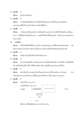 65. ตอบข้อ 4
อธิบาย ดูคำอธิบายในข้อ 61
66. ตอบข้อ 3
อธิบาย การสกัดคลอโรฟิลล์ออกจากใบพืชทำได้โดยรินเอทานอลซึ่งเป็นแอลกอฮอล์ลงใน
หลอดทดลองที่มีใบพืช แล้วนำไปต้มจนกระทั่งใบมีสีซีดจาง
67. ตอบข้อ 3
อธิบาย การสังเคราะห์ด้วยแสงเป็นการเปลี่ยนพลังงานแสงจากดวงอาทิตย์ให้เป็นพลังงานเคมีในรูป
อาหาร เมื่อมีสัตว์บริโภคพืชเป็นอาหาร และสัตว์ที่บริโภคทั้งพืชและสัตว์ จึงเกิดการถ่ายทอดพลังงาน
ในระบบนิเวศ
68. ตอบข้อ 3
อธิบาย เห็ดเป็นสิ่งมีชีวิตที่ได้รับอาหารโดยการย่อยโมเลกุลอาหารให้มีขนาดเล็กพอกับเซลล์ และ
ไม่สามารถสร้างอาหารโดยการสังเคราะห์ด้วยแสง เนื่องจากไม่มีคลอโรฟิลล์และคลอโรพลาสต์
69. ตอบข้อ 2
อธิบาย โฟลเอ็ม คือ เนื้อเยื่อที่ทำหน้าที่ลำเลียงอาหาร
70. ตอบข้อ 4
อธิบาย ขนรากเป็นเซลล์ที่มีการเปลี่ยนแปลงมาจากเนื้อเยื่อเอพิเดอร์มิส ทำหน้าที่ในการเพิ่มพื้นที่ผิว
ในการสัมผัสกับดินให้มากขึ้น ทำให้มีประสิทธิภาพในการดูดซึมน้ำและแร่ธาตุมากขึ้นด้วย
71. ตอบข้อ 4
อธิบาย ท่อลำเลียงน้ำ-แร่ธาตุจะลำเลียงน้ำและแร่ธาตุจากล่างขึ้นบนหรือจากรากไปยอด ส่วน
ท่อลำเลียงอาหารจะลำเลียงอาหารทั้งขึ้นและลงหรือทั้งจากล่างขึ้นบนและจากบนลงล่าง
72. ตอบข้อ 4
อธิบาย มวลไอน้ำจริง 140 g/cm3
มวลไอน้ำอิ่มตัว 160 g/cm3
จากสูตร ความชื้นสัมพัทธ์ = ×100
=
= 87.5
ดังนั้น ความชื้นสัมพัทธ์ของอากาศเท่ากับ 87.5%
 