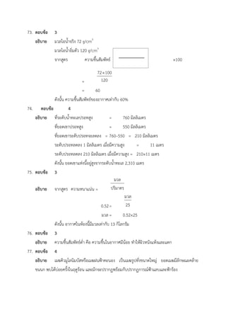 73. ตอบข้อ 3
อธิบาย มวลไอน้ำจริง 72 g/cm3
มวลไอน้ำอิ่มตัว 120 g/cm3
จากสูตร ความชื้นสัมพัทธ์ = ×100
=
= 60
ดังนั้น ความชื้นสัมพัทธ์ของอากาศเท่ากับ 60%
74. ตอบข้อ 4
อธิบาย ที่ระดับน้ำทะเลปรอทสูง = 760 มิลลิเมตร
ที่ยอดเขาปรอทสูง = 550 มิลลิเมตร
ที่ยอดเขาระดับปรอทจะลดลง = 760–550 = 210 มิลลิเมตร
ระดับปรอทลดลง 1 มิลลิเมตร เมื่อมีความสูง = 11 เมตร
ระดับปรอทลดลง 210 มิลลิเมตร เมื่อมีความสูง = 210×11 เมตร
ดังนั้น ยอดเขาแห่งนี้อยู่สูงจากระดับน้ำทะเล 2,310 เมตร
75. ตอบข้อ 3
อธิบาย จากสูตร ความหนาแน่น =
0.52=
มวล= 0.52×25
ดังนั้น อากาศในห้องนี้มีมวลเท่ากับ 13 กิโลกรัม
76. ตอบข้อ 3
อธิบาย ความชื้นสัมพัทธ์ต่ำ คือ ความชื้นในอากาศมีน้อย ทำให้ผิวหนังแห้งและแตก
77. ตอบข้อ 4
อธิบาย เมฆคิวมูโลนิมบัสหรือเมฆฝนฟ้าคะนอง เป็นเมฆรูปทั่งขนาดใหญ่ ยอดเมฆมีลักษณะคล้าย
ขนนก พบได้บ่อยครั้งในฤดูร้อน และมักจะปรากฏพร้อมกับปรากฏการณ์ฟ้าแลบและฟ้าร้อง
 