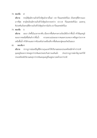 78. ตอบข้อ 2
อธิบาย พายุไต้ฝุ่นมีความเร็วเข้าใกล้ศูนย์กลางตั้งแต่ 118 กิโลเมตรต่อชั่วโมง เป็นพายุที่มีความแรง
มากที่สุด พายุโซนร้อนมีความเร็วเข้าใกล้ศูนย์กลางระหว่าง 63-118 กิโลเมตรต่อชั่วโมง และพายุ
ดีเปรสชันเป็นพายุที่มีความเร็วเข้าใกล้ศูนย์กลางไม่เกิน 63 กิโลเมตรต่อชั่วโมง
79. ตอบข้อ 1
อธิบาย ลมบก เกิดขึ้นในเวลากลางคืน เนื่องจากพื้นดินคายความร้อนได้เร็วกว่าพื้นน้ำ ทำให้อุณหภูมิ
ของอากาศเหนือพื้นดินต่ำกว่าพื้นน้ำ ความหนาแน่นของอากาศและความกดอากาศจึงสูงกว่าอากาศ
เหนือพื้นน้ำ ทำให้กระแสอากาศในระดับล่างเคลื่อนที่จากพื้นดินออกสู่ทะเลเกิดเป็นลมบก
80. ตอบข้อ 4
อธิบาย ปรากฏการณ์เอลนีโญที่มีความรุนแรงทำให้ปริมาณฝนของประเทศไทยมีค่าต่ำกว่าปกติ
อุณหภูมิของอากาศจะสูงกว่าปกติและประสบกับสภาวะแห้งแล้ง ส่วนปรากฏการณ์ลานีญาจะทำให้
ประเทศไทยมีปริมาณฝนชุกกว่าปกติและอุณหภูมิในฤดูหนาวลดต่ำลงกว่าปกติ
 
