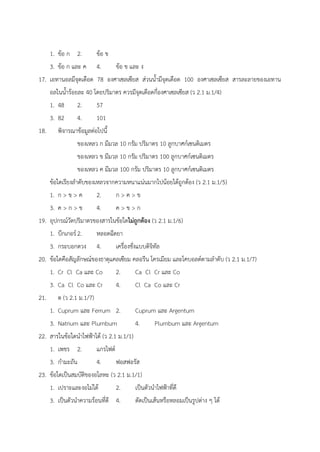 1. ข้อ ก 2. ข้อ ข
3. ข้อ ก และ ค 4. ข้อ ข และ ง
17. เอทานอลมีจุดเดือด 78 องศาเซลเซียส ส่วนน้ำมีจุดเดือด 100 องศาเซลเซียส สารละลายของเอทาน
อลในน้ำร้อยละ 40 โดยปริมาตร ควรมีจุดเดือดกี่องศาเซลเซียส (ว 2.1 ม.1/4)
1. 48 2. 57
3. 82 4. 101
18. พิจารณาข้อมูลต่อไปนี้
ของเหลว ก มีมวล 10 กรัม ปริมาตร 10 ลูกบาศก์เซนติเมตร
ของเหลว ข มีมวล 10 กรัม ปริมาตร 100 ลูกบาศก์เซนติเมตร
ของเหลว ค มีมวล 100 กรัม ปริมาตร 10 ลูกบาศก์เซนติเมตร
ข้อใดเรียงลำดับของเหลวจากความหนาแน่นมากไปน้อยได้ถูกต้อง (ว 2.1 ม.1/5)
1. ก > ข > ค 2. ก > ค > ข
3. ค > ก > ข 4. ค > ข > ก
19. อุปกรณ์วัดปริมาตรของสารในข้อใดไม่ถูกต้อง (ว 2.1 ม.1/6)
1. บีกเกอร์2. หลอดฉีดยา
3. กระบอกตวง 4. เครื่องชั่งแบบดิจิทัล
20. ข้อใดคือสัญลักษณ์ของธาตุแคลเซียม คลอรีน โครเมียม และโคบอลต์ตามลำดับ (ว 2.1 ม.1/7)
1. Cr Cl Ca และ Co 2. Ca Cl Cr และ Co
3. Ca Cl Co และ Cr 4. Cl Ca Co และ Cr
21. ต (ว 2.1 ม.1/7)
1. Cuprum และ Ferrum 2. Cuprum และ Argentum
3. Natrium และ Plumbum 4. Plumbum และ Argentum
22. สารในข้อใดนำไฟฟ้าได้ (ว 2.1 ม.1/1)
1. เพชร 2. แกรไฟต์
3. กำมะถัน 4. ฟอสฟอรัส
23. ข้อใดเป็นสมบัติของอโลหะ (ว 2.1 ม.1/1)
1. เปราะและงอไม่ได้ 2. เป็นตัวนำไฟฟ้าที่ดี
3. เป็นตัวนำความร้อนที่ดี 4. ตัดเป็นเส้นหรือหลอมเป็นรูปต่าง ๆ ได้
 