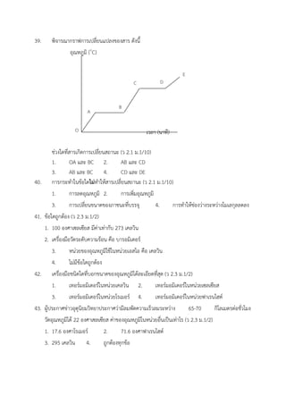 39. พิจารณากราฟการเปลี่ยนแปลงของสาร ดังนี้
อุณหภูมิ (๐
C)
เวลา (นาที)
ช่วงใดที่สารเกิดการเปลี่ยนสถานะ (ว 2.1 ม.1/10)
1. OA และ BC 2. AB และ CD
3. AB และ BC 4. CD และ DE
40. การกระทำในข้อใดไม่ทำให้สารเปลี่ยนสถานะ (ว 2.1 ม.1/10)
1. การลดอุณหภูมิ 2. การเพิ่มอุณหภูมิ
3. การเปลี่ยนขนาดของภาชนะที่บรรจุ 4. การทำให้ช่องว่างระหว่างโมเลกุลลดลง
41. ข้อใดถูกต้อง (ว 2.3 ม.1/2)
1. 100 องศาเซลเซียส มีค่าเท่ากับ 273 เคลวิน
2. เครื่องมือวัดระดับความร้อน คือ บารอมิเตอร์
3. หน่วยของอุณหภูมิใช้ในหน่วยเอสไอ คือ เคลวิน
4. ไม่มีข้อใดถูกต้อง
42. เครื่องมือชนิดใดที่บอกขนาดของอุณหภูมิได้ละเอียดที่สุด (ว 2.3 ม.1/2)
1. เทอร์มอมิเตอร์ในหน่วยเคลวิน 2. เทอร์มอมิเตอร์ในหน่วยเซลเซียส
3. เทอร์มอมิเตอร์ในหน่วยโรเมอร์ 4. เทอร์มอมิเตอร์ในหน่วยฟาเรนไฮต์
43. ผู้ประกาศข่าวอุตุนิยมวิทยาประกาศว่ามีลมพัดความเร็วลมระหว่าง 65-70 กิโลเมตรต่อชั่วโมง
วัดอุณหภูมิได้ 22 องศาเซลเซียส ค่าของอุณหภูมิในหน่วยอื่นเป็นเท่าไร (ว 2.3 ม.1/2)
1. 17.6 องศาโรเมอร์ 2. 71.6 องศาฟาเรนไฮต์
3. 295 เคลวิน 4. ถูกต้องทุกข้อ
 
