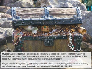 Мудрость ценнее драгоценных камней. Ее не купить за червонное золото, не отвесить цену ее
серебром. Не сравнить ее с золотом и кристаллом, на утварь из чистого золота не обменять. Что
говорить о кораллах и яшме; превыше рубинов стоимость мудрости.
Откуда приходит мудрость? Где обитает разум? Только Бог знает пути мудрости, и сказал человеку
так: «Воистину, страх перед Владыкой – вот мудрость». (Иов 28:15-18, 20,23,28)
 