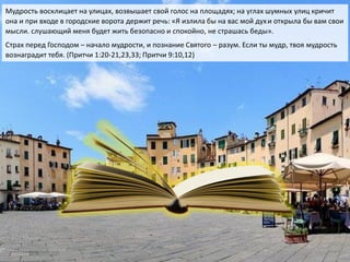 Мудрость восклицает на улицах, возвышает свой голос на площадях; на углах шумных улиц кричит
она и при входе в городские ворота держит речь: «Я излила бы на вас мой духи открыла бы вам свои
мысли. слушающий меня будет жить безопасно и спокойно, не страшась беды».
Страх перед Господом – начало мудрости, и познание Святого – разум. Если ты мудр, твоя мудрость
вознаградит тебя. (Притчи 1:20-21,23,33; Притчи 9:10,12)
 