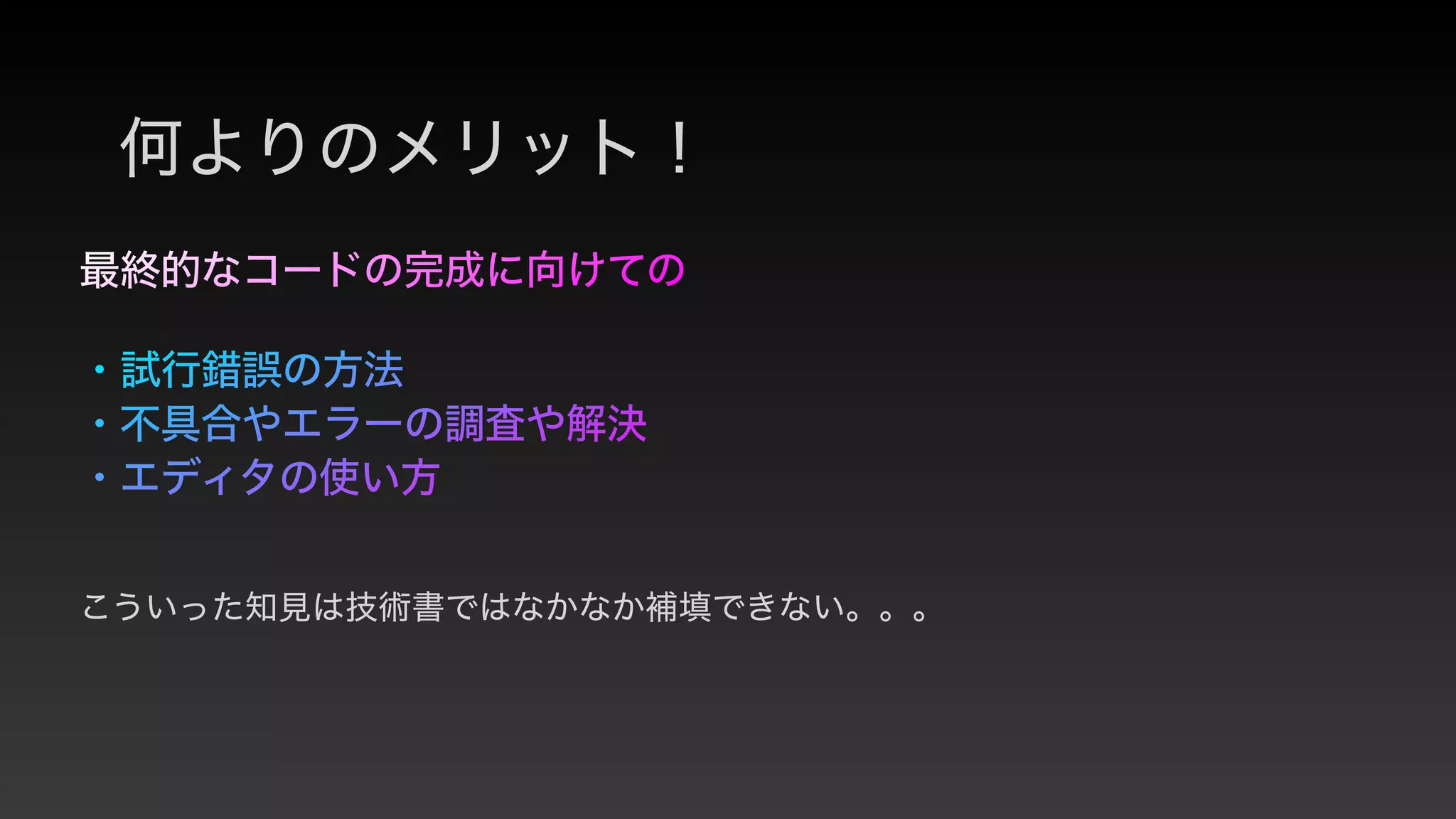 最終的なコードの完成に向けての
 
・試行錯誤の方法


・不具合やエラーの調査や解決


・エディタの使い方
何よりのメリット！
こういった知見は技術書ではなかなか補填できない。。。
 
