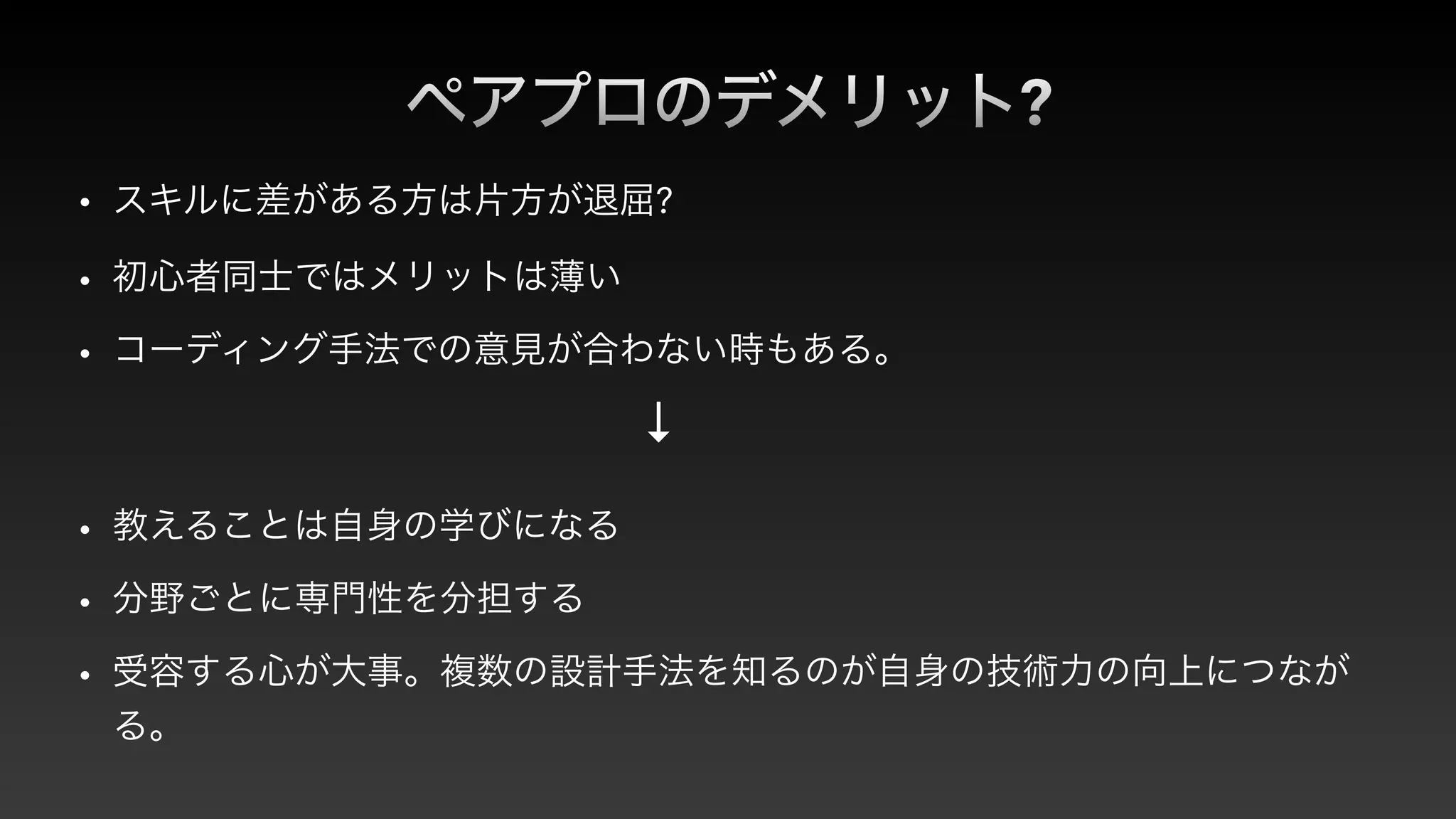 ペアプロのデメリット?
• スキルに差がある方は片方が退屈?


• 初心者同士ではメリットは薄い


• コーディング手法での意見が合わない時もある。
↓
• 教えることは自身の学びになる


• 分野ごとに専門性を分担する


• 受容する心が大事。複数の設計手法を知るのが自身の技術力の向上につなが
る。
 