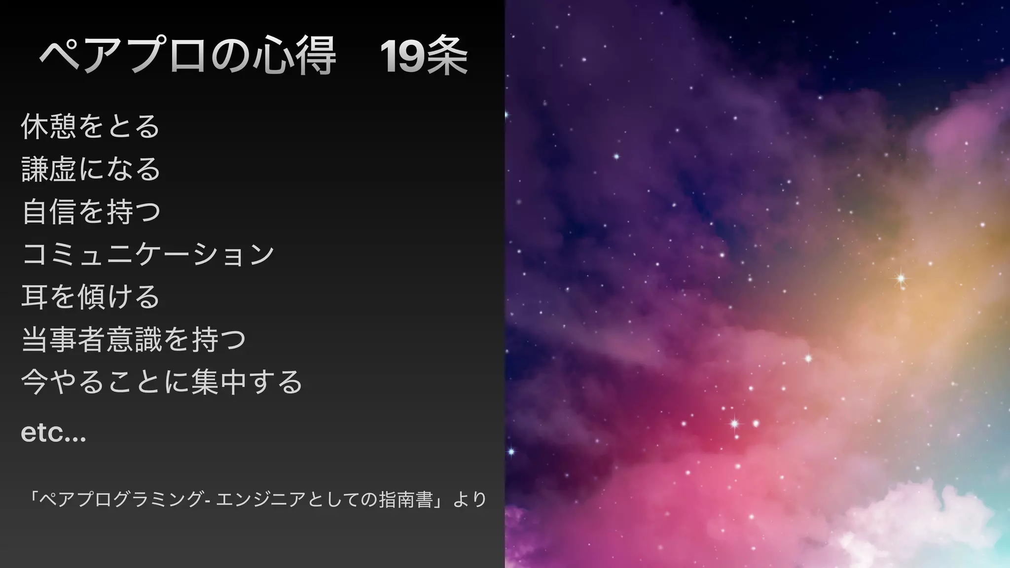 ペアプロの心得 19条
休憩をとる


謙虚になる


自信を持つ


コミュニケーション


耳を傾ける


当事者意識を持つ


今やることに集中する


etc…


「ペアプログラミング- エンジニアとしての指南書」より
 