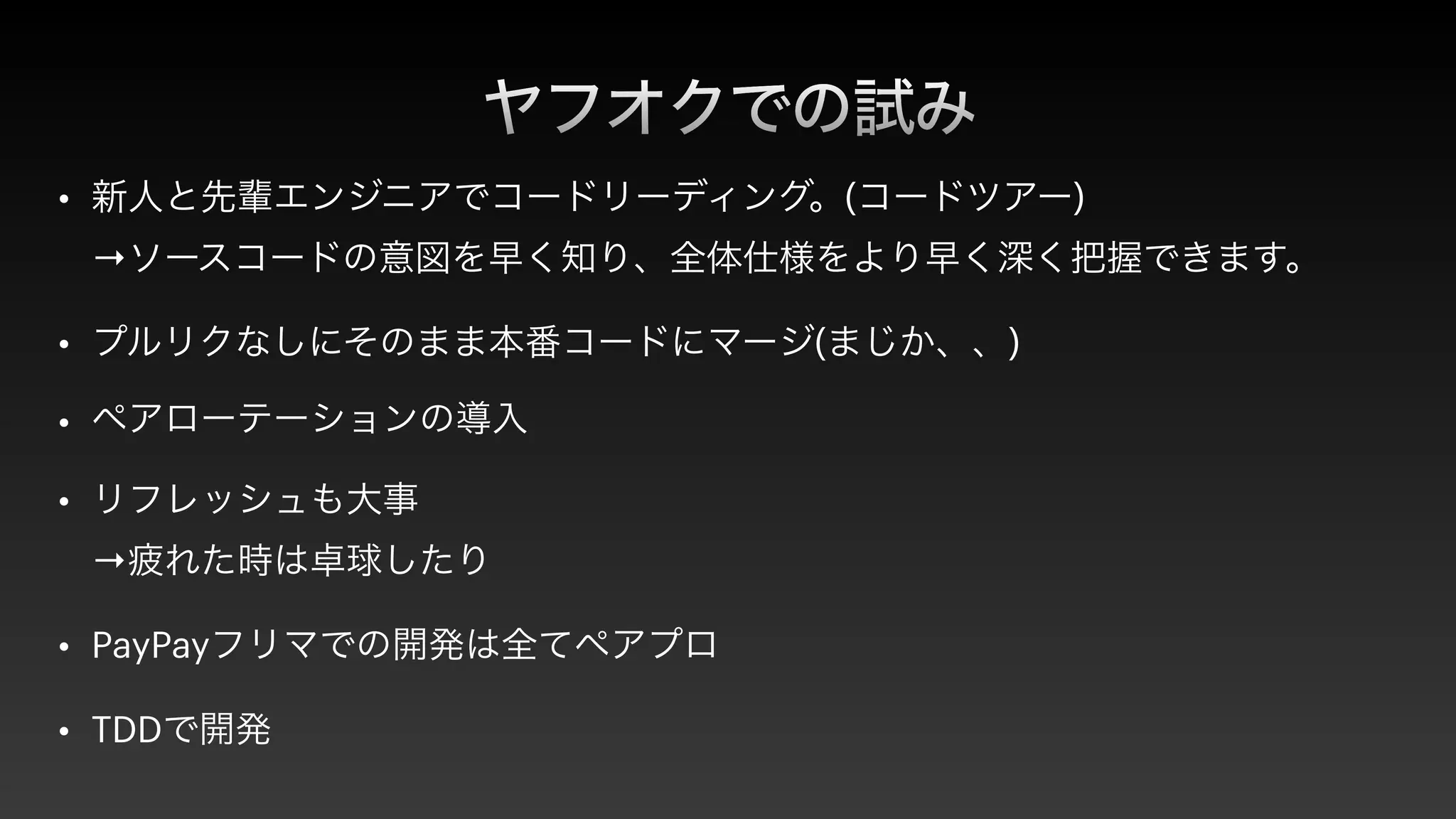 ヤフオクでの試み
• 新人と先輩エンジニアでコードリーディング。(コードツアー)
 
→ソースコードの意図を早く知り、全体仕様をより早く深く把握できます。


• プルリクなしにそのまま本番コードにマージ(まじか、、)


• ペアローテーションの導入


• リフレッシュも大事
 
→疲れた時は卓球したり


• PayPayフリマでの開発は全てペアプロ


• TDDで開発
 