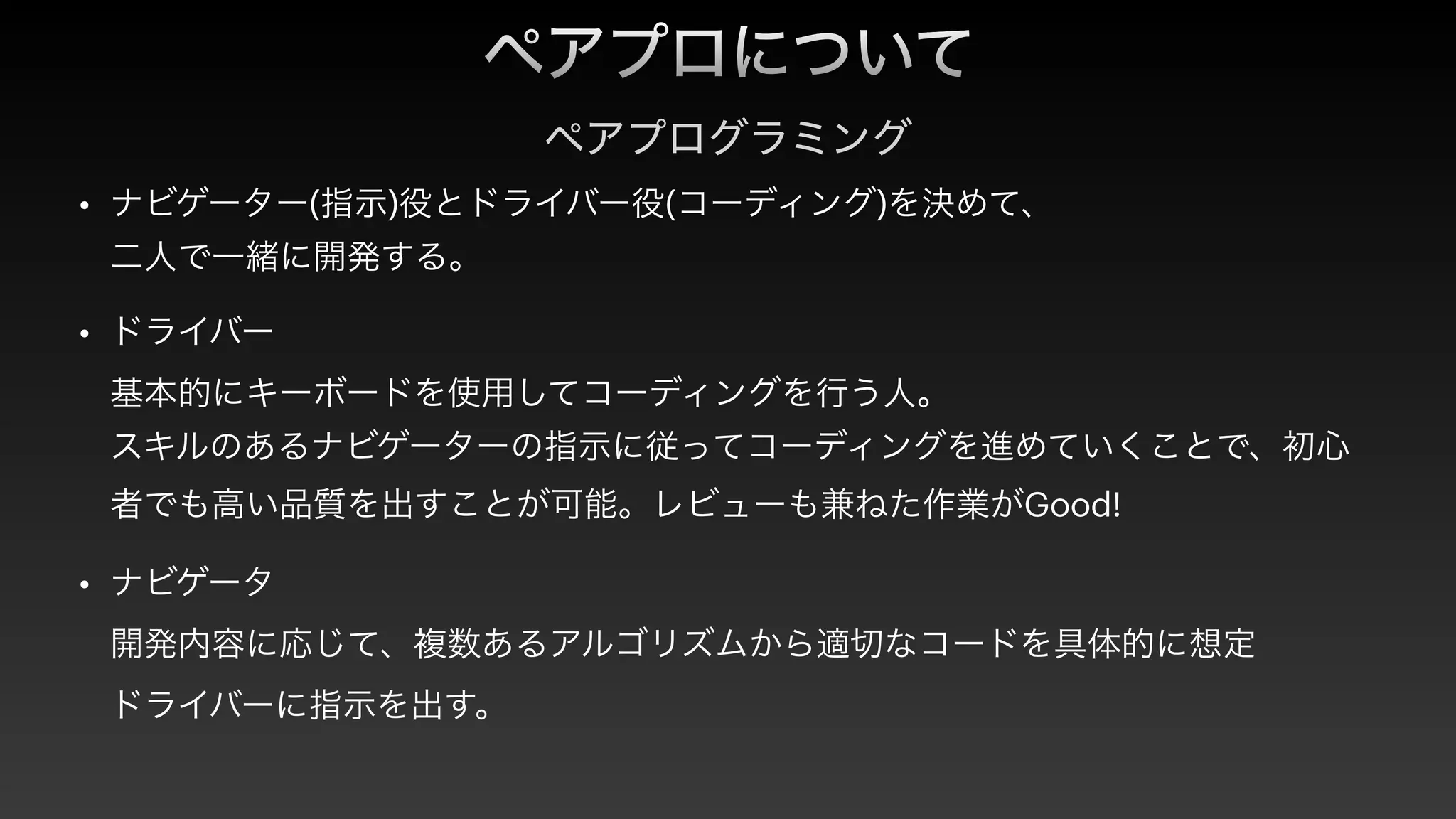 ペアプロについて
ペアプログラミング
• ナビゲーター(指示)役とドライバー役(コーディング)を決めて、
 
二人で一緒に開発する。


• ドライバー 
 
基本的にキーボードを使用してコーディングを行う人。
 
スキルのあるナビゲーターの指示に従ってコーディングを進めていくことで、初心
者でも高い品質を出すことが可能。レビューも兼ねた作業がGood!


• ナビゲータ
 
開発内容に応じて、複数あるアルゴリズムから適切なコードを具体的に想定
 
ドライバーに指示を出す。
 
 