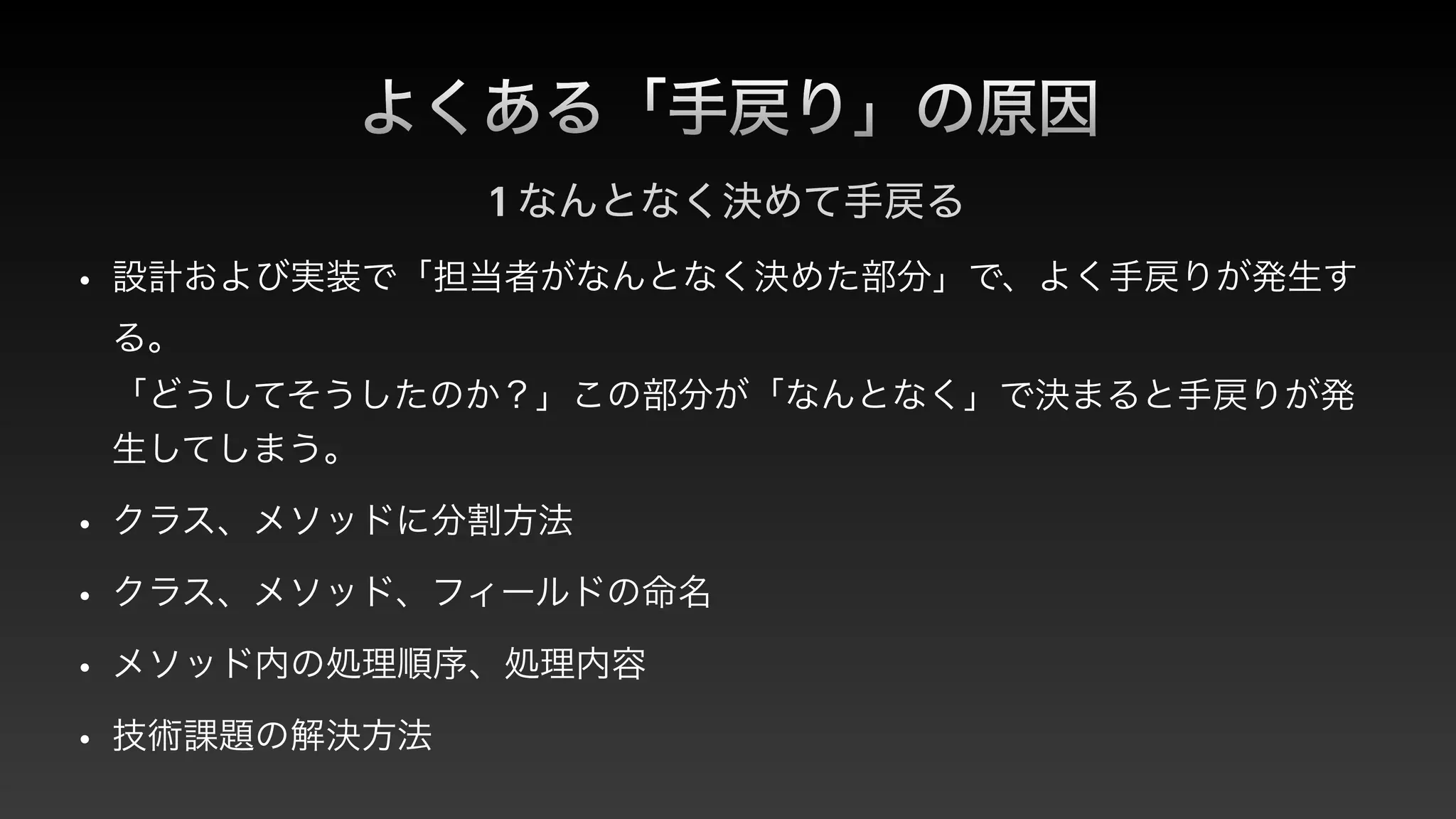 よくある「手戻り」の原因
1 なんとなく決めて手戻る
• 設計および実装で「担当者がなんとなく決めた部分」で、よく手戻りが発生す
る。
 
「どうしてそうしたのか？」この部分が「なんとなく」で決まると手戻りが発
生してしまう。


• クラス、メソッドに分割方法


• クラス、メソッド、フィールドの命名


• メソッド内の処理順序、処理内容


• 技術課題の解決方法
 