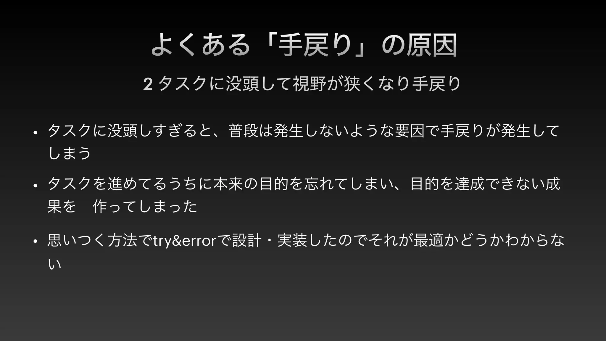 よくある「手戻り」の原因
2 タスクに没頭して視野が狭くなり手戻り
• タスクに没頭しすぎると、普段は発生しないような要因で手戻りが発生して
しまう


• タスクを進めてるうちに本来の目的を忘れてしまい、目的を達成できない成
果を 作ってしまった


• 思いつく方法でtry&errorで設計・実装したのでそれが最適かどうかわからな
い
 