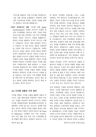 페이지 11 / 51 ©비즈니스모델 거버넌스(유)
서비스를 통합하고 운영 우수성을 개선합니다.
기존 작업 방식을 모델링하고 개선하여 현재
업무 프로세스를 자동화, 지능화, 연결을 통하
여 개선하고 서비스를 통합합니다.
기업의 운영방식의 전환: 디지털 전환 (Digital
Transformation)은 실제로 비즈니스 모델의 혁
신과 디지털화를 기반으로 하며, 기업의 핵심
비즈니스를 직접 공격하여 고객 가치 극대화를
목표로 새로운 비즈니스 모델을 창출합니다.
따라서 디지털 전환에는 두가지 비즈니스 모델
이 고려됩니다. 하나는 현재 운영중인 비즈니
스 모델이고 또 다른 하나는 새로운 성장동력
을 고려한 미래 비즈니스 모델입니다. 미래의
비즈니스 모델은 새로운 고객과 새로운 전략적
능력이 연결되어야 합니다. 따라서 디지털 전
환은 현재의 비즈니스 모델과 미래의 비즈니스
모델에 디지털 기술을 활용하여 기업이 디지털
세계에 적응하고 고객에게 새로운 가치를 제공
하며, 이해당사자가 함께 성장하고 그 사업의
지속성을 달성하도록 하는 전략적 과제입니다.
디지털 전환은 디지털 기술의 역할과 능력을
탐색하고 역동적인 디지털 비즈니스 모델을 만
들 것입니다. 기본 임무는 가치 체계를 최적화
를 위해 혁신 및 재구성하는 것이며, 핵심 경
로는 새로운 능력을 확보하는 것이고, 핵심 추
진 연료는 데이터 입니다.
2.2 디지털 전환과 가치 원칙
디지털 전환은 디지털 기술을 활용한 새로운 비
즈니스 모델 패러다임을 적용하여 기존의 비즈
니스 모델을 혁신하여 새로운 비즈니스 모델이
디지털 세계(온라인)와 물리세계(오프라인)의 균
형점에서 고객의 삶 또는 비즈니스 성과를 개선
하는 것이다. 따라서 디지털 전환의 결과는 새로
운 가치 창조가 핵심이 되어야 합니다. M. Treacy
와 F.Wiserma는 기업들이 보다 나은 프로세스,
보다 나은 상품, 또는 보다 나은 고객관계를 통
해 차별화 해야 한다고 설명하고 있습니다. 이러
한 생각은 가치제안, 운영모델, 그리고 그것을
지원하는 가치 원칙으로 구조화되었습니다. 가치
제안은 기업이 고객과 비즈니스를 할 때 고객의
기대 가치를 정의하고, 가치를 제조하고, 전달할
것이라는 것을 약속한 것이라고 하였습니다. 가
치주도 운영 모델은 비즈니스 모델을 실제 운영
하기 위한 모델로서 비즈니스 모델에 기반하여
장비, IT 자산, 위치, 조직, 문화, 리더십, 거버넌
스, 직원들의 역량과 동기 부여 등이 집적된 작
동 시스템입니다. 또한 가치제안을 정의하고 가
치를 제조, 전달하기 위한 실제 운영모델을 정의
하고 가치를 극대화하기 위해 가치 원칙을 활용
해야 한다고 하였습니다. 상품의 리더십, 고객
친밀성, 운영의 탁월성의 정의한 가치 원칙은 기
업의 고객에 대한 가치를 창조하기 위해 꼭 고
려해야 할 원칙들입니다. 가치 원칙들은 기업이
보유하고 있어야 할 전략적 능력이기도 합니다.
상품의 리더십은 고객이 지속적으로 상품을 사
용하거나 적용할 수 있도록 탁월한 상품을 제공
하는 것입니다. 이것은 단지 상품의 발명이나 혁
신적인 상품을 설계하는 것뿐만 아니라 민첩하
게 시장에 내 놓을 수 있는 프로세스, 빠른 의사
결정 및 상품 출시 과정에서 고객의 피드백에
따라 빠르게 향상시킬 수 있는 능력까지 포함합
니다. 상품의 리더십은 경쟁을 가격이 주요요소
가 아닌 성능 또는 기능으로 보는 것입니다.
고객 친밀성은 시장을 정교하게 세분하고 타겟
팅하고 그러한 세분시장의 요구에 정확하게 일
치하는 가치제안을 다듬는 것으로 정의됩니다.
이러한 기업은 고객의 요구에 친밀한 지식을 가
지고 있고, 그러한 요구를 유연하게 충족시키기
위해 그러한 지식을 사용합니다. 중요한 것은 그
러한 기업은 개별 거래보다는 관계적이고 장기
적인 관점에서 고객가치에 초점을 맞추고, 고객
에게 최상의 서비스를 제공하기 위해 주기적으
로 세분화합니다. 고객에 친밀한 기업은 “대중적”
시장의 요구에 부응하기 보다는 “개별고객”의 요
구에 관심을 갖으며 개별고객의 요구에 대한 깊
은 지식에 기반한 가치 제조에 부단히 노력합니
 