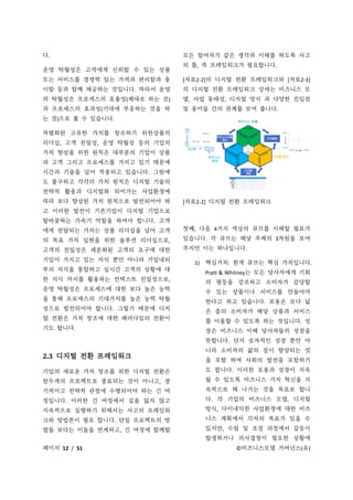 페이지 12 / 51 ©비즈니스모델 거버넌스(유)
다.
운영 탁월성은 고객에게 신뢰할 수 있는 상품
또는 서비스를 경쟁력 있는 가격과 편리함과 용
이함 등과 함께 제공하는 것입니다. 따라서 운영
의 탁월성은 프로세스의 효율성(제대로 하는 것)
과 프로세스의 효과성(기대에 부응하는 것을 하
는 것)으로 볼 수 있습니다.
차별화된 고유한 가치를 창조하기 위한상품의
리더십, 고객 친밀성, 운영 탁월성 등의 기업의
가치 향상을 위한 원칙은 대부분의 기업이 상품
과 고객 그리고 프로세스를 가지고 있기 때문에
시간과 기술을 넘어 적용되고 있습니다. 그럼에
도 불구하고 각각의 가치 원칙은 디지털 기술의
전략적 활용과 디지털화 되어가는 사업환경에
따라 보다 향상된 가치 원칙으로 발전되어야 하
고 이러한 발전이 기존기업이 디지털 기업으로
탈바꿈하는 가속기 역할을 하여야 합니다. 고객
에게 전달되는 가치는 상품 리더십을 넘어 고객
의 목표 가치 실현을 위한 솔루션 리더십으로,
고객의 친밀성은 세분화된 고객의 요구에 대한
기업이 가지고 있는 지식 뿐만 아니라 기업내외
부의 지식을 통합하고 실시간 고객의 상황에 대
한 지식 까지를 활용하는 컨텍스트 친밀성으로,
운영 탁월성은 프로세스에 대한 보다 높은 능력
을 통해 프로세스의 기대가치를 높은 능력 탁월
성으로 발전되어야 합니다. 그렇기 때문에 디지
털 전환은 가치 창조에 대한 패러다임의 전환이
기도 합니다.
2.3 디지털 전환 프레임워크
기업의 새로운 가치 창조를 위한 디지털 전환은
한두개의 프로젝트로 종료되는 것이 아니고, 장
기적이고 전략적 관점에 수행되어야 하는 긴 여
정입니다. 이러한 긴 여정에서 길을 잃지 않고
지속적으로 실행하기 위해서는 사고의 프레임워
크와 방법론이 필요 합니다. 단일 프로젝트의 방
법들 보다는 이들을 연계하고, 긴 여정에 함께할
모든 참여자가 같은 생각과 이해를 하도록 사고
의 틀, 즉 프레임워크가 필요합니다.
[자료2-2]의 디지털 전환 프레임워크와 [자료2-3]
의 디지털 전환 프레임워크 상세는 비즈니스 모
델, 사업 동태성, 디지털 방식 과 다양한 진입점
및 용어들 간의 관계를 보여 줍니다.
[자료2-2] 디지털 전환 프레임워크
첫째, 다음 4가지 색상의 큐브를 이해할 필요가
있습니다. 각 큐브는 해당 주제의 3차원을 보여
주지만 이는 하나입니다.
1) 핵심가치: 흰색 큐브는 핵심 가치입니다.
Pratt & Whitney는 모든 당사자에게 기회
의 평등을 강조하고 소비자가 감당할
수 있는 상품이나 서비스를 만들어야
한다고 하고 있습니다. 포용은 보다 넓
은 층의 소비자가 해당 상품과 서비스
를 이용할 수 있도록 하는 것입니다. 성
장은 비즈니스 이해 당사자들의 성장을
뜻합니다. 단지 숫자적인 성장 뿐만 아
니라 소비자의 삶의 질이 향상되는 것
을 포함 하며 사회의 발전을 포함하기
도 합니다. 이러한 포용과 성장이 지속
될 수 있도록 비즈니스 가치 혁신을 지
속적으로 해 나가는 것을 목표로 합니
다. 각 기업의 비즈니스 모델, 디지털
방식, 다이내믹한 사업환경에 대한 비즈
니스 계획에서 각자의 목표가 있을 수
있지만, 수립 및 조정 과정에서 갈등이
발생하거나 의사결정이 필요한 상황에
 