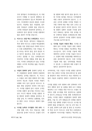 페이지 15 / 51 ©비즈니스모델 거버넌스(유)
가치 원칙들이 가시화되었는지, 즉 직원
모두가 이해할 수 있도록 정확하고 완
전하게 문서화되어 있는지 확인해야 합
니다. 가시화에서 중요한 관점은 구조화
입니다. 기업에는 많은 사업관련, 업무
관련 자료들이 산재해 있을 것입니다.
그러한 자료들이 완전하게 집적되고, 구
조화되어 있지 않다면 디지털 전환에서
많은 혼란이 야기될 것입니다.
2) 비즈니스 모델 혁신 프레임워크: 비즈니
스 모델 혁신은 생각보다 어렵습니다.
특히 현재 비즈니스 모델의 혁신(현재의
사업을 다른 방법으로)과 미래의 비즈니
스 모델 설계(현재와는 다른 사업)는 직
관 보다는 데이터 중심, 증거 중심의 사
고 방식이 필요하고, 또한 사고를 가이
드하고 검증할 수 있는 프레임워크가
지속적인 디지털 전환을 위해 필요 합
니다. 이러한 프레임워크가 없는 디지털
전환은 조기에 추진력을 잃을 가능성이
높습니다.
3) 사업의 동태적 능력: 동태적 능력은 외
부 사업환경의 동태적 변화에 민첩하게
대응하는 능력을 뜻합니다. 즉, 비즈니
스 모델은 외부 환경 변화에 즉각 대응
되어야 하는데 기업에 이러한 역량이
내재화 되어 있지 않으면 비즈니스 모
델은 해당 산업에서 뒤쳐져 가게 됩니
다. 디지털 전환에 있어 시장과 고객은
디지털 전환이 끝나기를 기다리고 있는
것이 아니기 때문에 디지털 전환과 사
업 환경의 동태적 변화를 관리하고 추
진할 능력, 즉 구체적인 실행방법, 인프
라 환경 그리고 거버넌스 체계가 필요
합니다.
4) 디지털 능력과 디지털화 기회 포착: 디
지털 전환 시작, 주요 마일스톤, 전환
종료시점 등에서 비즈니스 모델의 디지
털 전환에 대한 평가가 필요 합니다. 또
한 이러한 평가를 기반으로 디지털화에
대한 기회가 포착되어야 합니다. 그 기
준은 조직에 내재된 디지털 역량과 디
지털 기회에 따른 예상 성과 그리고 실
제 달성된 성과가 되어야 합니다. 디지
털 전환의 실행이 선순환 구조를 같게
하기 위해서는 평가와 기회 포착을 위
한 구체적인 방법과 프레임워크에 대한
준비와 공감대가 디지털 전환의 성공을
가능성을 높이게 됩니다.
5) 디지털 기술과 자원의 확보: 디지털 전
환에 있어 디지털 기술과 관련 자원의
확보는 디지털 전환을 가능케하는 핵심
요소입니다. 먼저 디지털 기술에 대한
체계적인 분석과 디지털 기술과 비즈니
스 모델에 대한 연관관계를 체계적으로
분류 관리하여야 합니다. 또한 디지털
기술에 따른 필요 인력자원을 확보할
수 있도록 그 관련성에 대한 모델이 개
발되고 공유되어야 합니다.
요약하자면, 기존 기업의 디지털 전환은 불가피
하며 기업 내에서 디지털 커뮤니케이션 및 문화
를 형성하기 위한 지속적이고 목표 지향적인 사
람과 기술의 포괄적인 변화가 수반되어야 합니
다.
디지털 전환은 외부 변화와 내부 전략에서 시작
하여 계획의 평가 및 실현을 통해 요구 사항을
형성하고 요구 사항을 대상 비즈니스 모델로 정
의하고 전환 로드맵을 따라 점진적으로 실현해
야 합니다. [자료2-3] 디지털 전환 프레임워크의
상세는 디지털 전환이 사업환경의 동태적 변화
(환경, 기술 및 고객 경험)요소의 진화를 충분히
고려한 다음 명확한 유형의 비즈니스 요구를 형
성해야 함을 보여줍니다. 시장 및 고객 목표 가
치 실현, 전략적 능력 실현 및 종단 간 프로세스
의 혁신 요구가 비즈니스 모델 혁신 프레임워크
와 결합하여 아이디어를 식별하고 혁신적인 솔
 