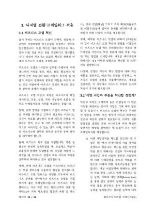 페이지 19 / 51 ©비즈니스모델 거버넌스(유)
3. 디지털 전환 프레임워크 적용
3.1 비즈니스 모델 혁신
앞서 우리는 비즈니스 모델이 전략적, 전술적 수
준에서 사업모델과 업무모델을 포함하는 것으로
언급했습니다. 또한 혁신은 다른 방식으로 하는
것과 다른 것을 하는 것을 포함하다고 정의했습
니다. 따라서 비즈니스 모델의 혁신은 현재와 미
래의 비즈니스 모델을 포함합니다.
비즈니스 모델은 "사업과 업무를 수행하여 이해
당사자의 가치를 정의, 제조, 전달, 확보하는 방
법"에 관한 것입니다. CEO, 기업가, 투자자 및 언
젠가 자신의 경력에서 중요한 역할을 하고자 하
는 모든 사람에게 비즈니스 모델의 혁신은 중요
한 전략적 문제가 되었습니다.
비즈니스 모델 혁신의 목적은 비즈니스의 핵심
가치이던, 포용, 성장, 지속 가능성에 초점을 맞
추고 이해당사자의 가치를 제고하는 것입니다.
첫째, 공백 영역을 식별하고 기업의 비즈니스 발
전 추세를 파악하고 고객이 선호하는 비즈니스,
고객이 목표를 달성하기 위해 시간과 자원을 사
용하는 영역, 신규 및 기존 고객에게 다양한 방
식으로 서비스할 수 있는 영역 이해, 자신의 핵
심 비즈니스와 관련된 영역인 순수한 공백 영역
을 파악해야 합니다.
둘째, 비즈니스 목표 갭을 식별합니다. 기존 상
품군이 완전히 성숙되었을 때, 프로세스 혁신이
효율성의 한계에 도달했을 때, 신상품 개발이 느
려졌을 때, 비즈니스 성장과 목표 사이의 격차를
정확하게 파악하는 것이 필요합니다.
셋째, 현재 비즈니스 모델을 마스터하고 비즈니
스 모델 캔버스를 사용하여 현상을 분석합니다.
비즈니스 모델 캔버스는 다양한 각도에서 비즈
니스 문제를 파악하거나 비즈니스 모델을 수립
하기에 좋은 프레임워크입니다. 비즈니스 모델
캔버스는 가치 제안 또는 정의(고객과 상품 및
서비스)와 가치 제조(중요 활동과 자원 및 파트
너), 가치 전달(채널) 그리고 가치 확보(매출구조
및 비용구조)등에 있어서 문제를 파악하거나 설
계하기 위한 다양한 시각을 제공합니다.
넷째, 파악된 비즈니스 모델에 대하여 [자료2-5]
와 같이 비즈니스 모델 혁신의 방향을 식별합니
다. 비즈니스 모델 혁신 프레임워크는 새로운 패
러다임을 기반으로 혁신 분류에 따라 적용 가능
한 혁신 방법을 선택합니다. 새로운 패러다임에
대해서는 “3.3 어떠한 방향으로 혁신할 것 인가”
에서 설명합니다.
다섯째, 선정된 각각의 혁신 방법에 대해 혁신
계획을 정의하고, 비즈니스 모델을 수정하고, 비
즈니스 모델의 실행을 시뮬레이션하고, 계획을
검증하면, 이 시점에서 비즈니스 모델의 논리적
혁신이 초기에 완료됩니다.
3.2 어떤 사업과 부문을 혁신할 것인가?
혁신의 목적은 고객에게 높은 관련성과 더 많은
가치를 제공하는 것이며 기업은 그에 따라 발전
할 수 있습니다. 비즈니스 모델의 혁신은 우연히
큰 행운을 가져다 주는 방식이 아니라 체계적인
접근과 세심한 설계가 필요합니다. 디지털 전환
방법론은 결정된 목표 시나리오에 따라 혁신의
일반적인 방향을 선택하는 데 도움이 되는 혁신
프레임워크를 제공합니다.
1) 어떤 사업영역을 혁신할 것인가? 각 기
업은 하나에서 하나이상의 사업 영역을
운영하고 있습니다. 혁신을 위한 사업영
역을 찾기 위해서는 기업의 가치사슬을
분석하고 가치 사슬에 정의된 사업영역
에 대해 사업환경을 분석과 이해를 기
반으로 미래에 대한 지속가능성을 평가
합니다. 대상 사업영역에 대해서는 현재
의 사업 환경, 그리고 현재 보유하고 있
는 능력, 미래에 대한 예측(Future Cast)
을 통해 필요 전략적 능력과 현재의 능
력의 갭을 분석하고 추가 확보해야 할
능력을 정의합니다. 정의된 능력에 대하
 