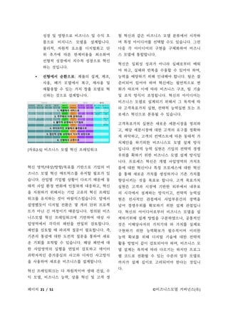페이지 21 / 51 ©비즈니스모델 거버넌스(유)
성장 및 영향으로 비즈니스 및 수익 흐
름으로 비지니스 모델을 설계합니다.
물리적, 자원적 요소를 디지털화고 단
위 추가에 따른 한계비용을 최소화여
선형적 성장에서 지수적 성장으로 혁신
하는 것입니다.
 선형에서 순환으로: 제품의 설계, 제조,
사용, 폐기 모델에서 복구, 재사용 및
재활용할 수 있는 가치 창출 모델로 혁
신하는 것으로 설계합니다.
[자료2-5] 비즈니스 모델 혁신 프레임워크
혁신 영역/대상/방향/목표를 기반으로 기업의 비
즈니스 모델 혁신 매트릭스를 유지할 필요가 있
습니다. 산업별 기업별 상황이 다르기 때문에 동
태적 사업 환경 변화에 민첩하게 대응하고, 혁신
을 지원하기 위해서는 기업 고유의 혁신 프레임
워크를 유지하는 것이 바람직스럽습니다. 앞에서
설명했듯이 디지털 전환은 몇 개의 단위 프로젝
트가 아닌 긴 여정이기 때문입니다. 정의된 비즈
니스모델 혁신 프레임워크에 기반하여 대상 사
업영역에서 각각의 패턴을 면밀히 검토합니다.
패턴을 검토할 때 파괴적 질문이 필요합니다. 즉,
기존의 통념에 대한 도전적 질문을 통하여 새로
운 기회를 포착할 수 있습니다. 해당 패턴에 대
한 사업영역의 실행을 면밀히 검토하고 데이터
과학자적인 증거중심의 사고와 디자인 사고방식
을 사용하여 새로운 비즈니스를 설계합니다.
혁신 프레임워크는 다 차원적이며 생태 건설, 수
익 모델, 비즈니스 능력, 상품 혁신 및 고객 경
험 혁신과 같은 비즈니스 모델 분류에서 시작하
여 특정 아이디어를 선택할 수도 있습니다. 그런
다음 각 아이디어의 구현을 구체화하여 비즈니
스 모델에 통합합니다.
혁신은 일회성 성과가 아니라 실패로부터 배워
야 하고, 실패와 반복을 수용할 수 있어야 하며,
능력을 배양하기 위해 인내해야 합니다. 팀은 잘
준비되어 있어야 하며 혁신에는 필연적으로 변
화가 따르며 이에 따라 비즈니스 구조, 팀 기술
및 조직 방식이 조정됩니다. 혁신의 아이디어는
비즈니스 모델로 설계되기 위해서 그 목적에 따
라 고객목표가치 실현, 전략적 능력실현 또는 프
로세스 혁신으로 분류될 수 있습니다.
고객목표가치 실현은 새로운 세분시장을 정의하
고, 해당 세분시장에 대한 고객의 요구를 정확하
게 파악하고, 고객의 컨텍스트에 따른 동태적 가
치제안을 하기위한 비즈니스모 모델 설계 방식
입니다. 전략적 능력 실현은 기업의 전략적 경쟁
우위를 확하기 위한 비즈니스 모델 설계 방식입
니다. 프로세스 혁신은 개별 사업영역의 가치흐
름에 대한 혁신이나 특정 프로세스에 대한 혁신
을 통해 새로운 가치를 생성하거나 기존 가치를
향상시키는 것을 목표로 합니다. 고객 목표가치
실현은 고객과 시장에 기반한 외부에서 내부로
의 시각에서 설계하는 방식이고, 전략적 능력실
현은 전사적인 관점에서 사업부문간의 장벽을
넘어 경쟁우위를 확보하기 위한 설계 관점입니
다. 혁신의 아이디어로부터 비즈니스 모델을 설
계하기위해 설계 방법을 구분하였으나, 공통적인
것은 이해당사자의 가치기대 와 가치를 실제로
구현하기 위한 능력확보가 필수적이며 이러한
능력 확보를 위해 디지털 기술에 대한 전략적
활용 방법이 같이 검토되어야 하며, 비즈니스 모
델 설계는 목적에 따라 다르기는 하지만 프로그
램 코드로 전환될 수 있는 수준의 업무 모델로
까지가 설계 깊이로 고려되어야 한다는 것입니
다.
 