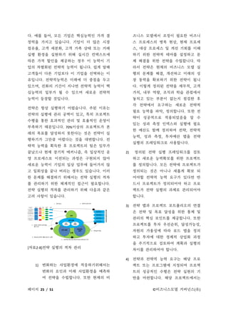 페이지 25 / 51 ©비즈니스모델 거버넌스(유)
다. 예를 들어, 모든 기업은 핵심능력인 가격 결
정력을 가지고 있습니다. 기업이 더 많은 시장
점유율, 고객 세분화, 고객 가족 상태 또는 거래
실행 환경을 실현하기 위해 실시간 컨텍스트에
따른 가격 할인을 제공하는 경우 이 능력이 기
업의 차별화된 전략적 능력이 됩니다. 쉽게 말해
고객들이 다른 기업보다 이 기업을 선택하는 이
유입니다. 전략적능력은 미래에 더 중점을 두고
있으며, 진화의 기간이 지나면 전략적 능력이 핵
심능력의 일부가 될 수 있으며 새로운 전략적
능력이 등장할 것입니다.
전략은 항상 실행하기 어렵습니다. 주된 이유는
전략의 실행에 관리 공백이 있고, 특히 프로젝트
수행을 통한 효과적인 관리 및 효율적인 운영이
부족하기 때문입니다. 70%이상의 프로젝트가 본
래의 목표를 달성하지 못한다는 것은 전략이 실
행하기가 그만큼 어렵다는 것을 대변합니다. 전
략적 능력을 획득한 후 프로젝트의 팀은 임무가
끝났으나 현재 장기적 메커니즘, 즉 일상적인 운
영 프로세스로 이전되는 과정은 구현되지 않아
새로운 능력이 기업의 일상 업무에 들어가지 않
고 일회성을 끝나 버리는 경우도 있습니다. 이러
한 문제를 해결하기 위해서는 전략 실행의 격차
를 관리하기 위한 체계적인 접근이 필요합니다.
전략 실행의 격차를 관리하기 위해 다음과 같은
고려 사항이 있습니다.
[자료2-8]전략 실행의 격차 관리
1) 변화하는 사업환경에 적응하기위해서는
변화의 요인과 미래 사업환경을 예측하
여 전략을 수립합니다. 또한 현재의 비
즈니스 모델에서 조정이 필요한 비즈니
스 프로세스의 병목 현상, 현재 프로세
스, 대상 프로세스 및 개선 기회를 이해
하기 위한 전략적 테마를 설정하고 문
제 해결을 위한 전략을 수립합니다. 따
라서 전략은 현재의 비즈니스 모델 실
행의 문제를 해결, 개선하고 미래의 성
장 동력을 확보하기 위한 전략이 됩니
다. 이렇게 정의된 전략을 재무적, 고객
가치, 내부 역량, 조직과 학습 관점에서
놓치고 있는 부분이 없는지 점검한 후
각 전략에서 요구하는 새로운 전략적
필요 능력을 파악, 정의합니다. 또한 전
략이 성공적으로 적용되었음을 알 수
있는 성과 측정 인덱스와 실행에 필요
한 예산도 함께 정의하여 전략, 전략적
능력, 성과 측정, 투자예산 맵을 전략
실행의 프레임워크로 사용합니다.
2) 정의된 전략 실행 프레임워크를 검토
하고 새로운 능력확보를 위한 프로젝트
를 정의합니다. 모든 전략에 프로젝트가
정의되는 것은 아니나 새롭게 확보 되
어야할 전략적 능력 요구가 있다면 반
드시 프로젝트가 정의되어야 하고 프로
젝트가 전략 실행의 과제로 관리되어야
합니다.
3) 전략 맵과 프로젝트 포트폴리오의 연결
은 전략 및 목표 달성을 위한 통제 및
관리의 핵심 포인트를 제공합니다. 또한
프로젝트를 투자 우선순위, 달성가능성,
자원의 가용성에 따라 로드 맵을 정의
하고 투자에 대한 경제적 상업화 과정
을 주기적으로 검토하여 계획과 실행의
차이를 관리하여야 합니다.
4) 전략과 전략적 능력 요구는 해당 프로
젝트 또는 프로그램에 지정되며 프로젝
트의 성공적인 수행은 전략 실현의 기
반을 마련합니다. 해당 프로젝트에서는
 