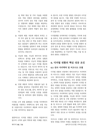 페이지 42 / 51 ©비즈니스모델 거버넌스(유)
실, 확장 현실 및 기타 기술을 포함한
상호 작용 경험의 편의성을 실현하는
것이며 시각적 상호 작용 기술의 통합
은 경험자와 원활한 연결을 제공하는
수단입니다. 가상 세계와 현실 세계 사
이의 전환과 균형적 역할이 중요 합니
다.
2) 자동화 계층: 자동화 계층의 목적은 고
객 가치 실현 및 가치 네트워크를 기반
으로 하는 종단 간 작업 흐름이 자연스
럽고 끊김없이 실행되도록 하고 프로세
스의 자동화를 실현하기 위해 초자동화
방법을 채택하여 효과성과 효율성을 향
상시키는 것입니다.
3) 지능화 계층: 지능화 레이어의 목적은
컨텍스트 분석을 통해 고객의 상황과
목표를 이해하고 지능적 역량을 활용하
여 고객에게 보다 높은 가치를 제공하
는 것입니다. 기존 마스터 데이터 및 데
이터 분석을 기반으로 머신 러닝, 인공
지능 및 기타 방법을 사용하여 실시간
으로 고객의 행동목표 컨텍스트를 동적
으로 이해하고 컨텍스트에 따른 지능적
가치제안을 제공해야 합니다.
4) 연결 계층의 목적은 자율성과 높은 응
집력을 달성하고 기업내에서 뿐만 아니
라 응용 프로그램, 분석, 데이터 및 IoT
장치들에 대한 디지털 트윈을 포함한
연결 및 외부와의 생태 연결하는 것입
니다.
디지털 고객 경험 플랫폼은 디지털 아키텍처가
자율성을 지원하고 자체적으로 동적 조립 가능
한 모델이지만 아키텍처가 계층화 되어야 한다
는 것을 의미하지는 않습니다.
결론적으로 디지털 경험은 고객과 독립적이지
않으며 고객의 삶의 맥락에 대한 이해를 기반으
로 합니다. 또한 디지털 경험은 연속성과 수익성
에 중점을 둡니다. 이를 위해 다양한 비즈니스
분야 및 디지털 경험 관심사의 분류에 따라 디
지털 경험의 참조 모델을 구축하고 지속적으로
개선해야 합니다. 동시에 새로운 비즈니스 핵심
운영체제로 디지털 경험 플랫폼을 인식할 필요
가 있습니다.
디지털화를 요약하자면 디지털화는 가치에 초점
을 맞추고, 특정 분야에서 디지털화의 가치 제안
을 포지셔닝하고, 초자동화, 지능 또는 생태학적
연결에 초점을 맞춰야 합니다. 디지털 전환의 성
공의 성과 중 하나는 탁월한 디지털 경험입니다.
디지털화는 기술에 관한 것만이 아니라 비즈니
스를 재설계하는 것 이상이며 역할, 기술 및 문
화의 변화도 포함합니다.
6. 디지털 전환의 핵심 성공 요인
6.1 전사 아키텍처 및 비즈니스 모델
디지털 전환의 과정에서 엔터프라이즈 아키텍처
와 비즈니스 모델은 새로운 기본 기능이 되었습
니다. 엔터프라이즈 아키텍처의 목적은 방향을
파악하고, 구조를 제공하고, 의사 결정을 안내하
고, 전략적 목표를 달성하는 과정에서 디지털 전
환의 이탈을 방지하는 것입니다. 이러한 아키텍
처는 전략적 목표를 달성하고 전환 과정에서 행
동과 의사 결정을 안내하는 역할 담당합니다. 엔
터프라이즈 아키텍처의 일부인 디지털 아키텍처
는 디지털 경험 플랫폼, 지능형 데이터 구성과
같은 요구, 설계 및 구현 과정에서 아키텍처 설
계에 대한 새로운 요구 사항을 제시합니다. 플랫
폼 및 비즈니스 능력 캡슐화 체계, 동적 컨텍스
트 생성, 생태계 연결을 위한 API 아키텍처 등에
대한 새로운 아키텍처 구조가 필요하며 이를 지
원하기 위한 것으로 IT 아키텍처 조정을 유도합
니다.
비즈니스 모델은 내부 및 외부적으로 비즈니스
변경 사항을 위에서 아래로 전달합니다. 특히 비
 