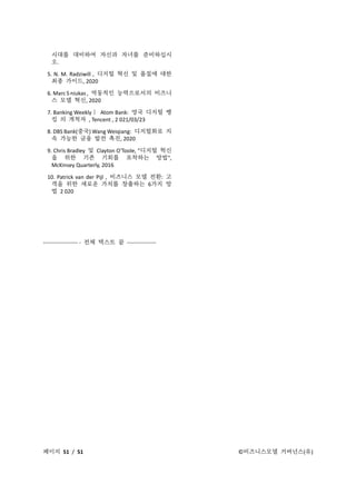 페이지 51 / 51 ©비즈니스모델 거버넌스(유)
시대를 대비하여 자신과 자녀를 준비하십시
오.
5. N. M. Radziwill , 디지털 혁신 및 품질에 대한
최종 가이드, 2020
6. Marc S niukas , 역동적인 능력으로서의 비즈니
스 모델 혁신, 2020
7. Banking Weekly｜ Atom Bank: 영국 디지털 뱅
킹 의 개척자 , Tencent , 2 021/03/23
8. DBS Bank(중국) Wang Weiqiang: 디지털화로 지
속 가능한 금융 발전 촉진, 2020
9. Chris Bradley 및 Clayton O'Toole, "디지털 혁신
을 위한 기존 기회를 포착하는 방법",
McKinsey Quarterly, 2016
10. Patrick van der Pijl , 비즈니스 모델 전환: 고
객을 위한 새로운 가치를 창출하는 6가지 방
법 2 020
------------------- - 전체 텍스트 끝 ----------------
 