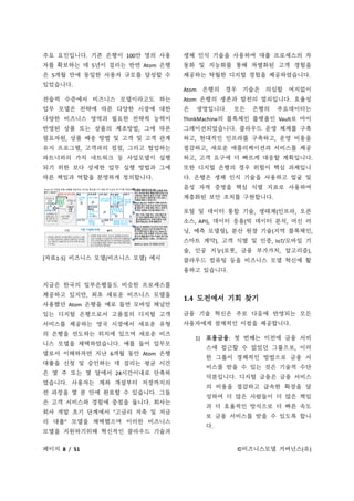 페이지 8 / 51 ©비즈니스모델 거버넌스(유)
주요 요인입니다. 기존 은행이 100만 명의 사용
자를 확보하는 데 5년이 걸리는 반면 Atom 은행
은 5개월 만에 동일한 사용자 규모를 달성할 수
있었습니다.
전술적 수준에서 비즈니스 모델이라고도 하는
업무 모델은 전략에 따른 다양한 시장에 대한
다양한 비즈니스 영역과 필요한 전략적 능력이
반영된 상품 또는 상품의 제조방법, 그에 따른
필요자원, 상품 배송 방법 및 고객 및 고객 관계
유지 프로그램, 고객과의 접점, 그리고 협업하는
파트너와의 가치 네트워크 등 사업모델이 실행
되기 위한 보다 상세한 업무 실행 방법과 그에
따른 책임과 역할을 분명하게 정의합니다.
[자료1-5] 비즈니스 모델(비즈니스 모델) 예시
지금은 한국의 일부은행들도 비슷한 프로세스를
제공하고 있지만, 최초 새로운 비즈니스 모델을
사용했던 Atom 은행을 예로 들면 모바일 채널만
있는 디지털 은행으로서 고품질의 디지털 고객
서비스를 제공하는 영국 시장에서 새로운 유형
의 은행을 선도하는 위치에 있으며 새로운 비즈
니스 모델을 채택하였습니다. 예를 들어 업무모
델로서 이해하자면 지난 6개월 동안 Atom 은행
대출을 신청 및 승인하는 데 걸리는 평균 시간
은 몇 주 또는 몇 달에서 24시간이내로 단축하
였습니다. 사용자는 계좌 개설부터 저장까지의
전 과정을 몇 분 안에 완료할 수 있습니다. 그들
은 고객 서비스와 경험에 중점을 둡니다. 회사는
회사 개발 초기 단계에서 "고금리 저축 및 저금
리 대출" 모델을 채택했으며 이러한 비즈니스
모델을 지원하기위해 혁신적인 클라우드 기술과
생체 인식 기술을 사용하여 대출 프로세스의 자
동화 및 지능화를 통해 차별화된 고객 경험을
제공하는 탁월한 디지털 경험을 제공하였습니다.
Atom 은행의 경우 기술은 의심할 여지없이
Atom 은행의 생존과 발전의 열쇠입니다. 효율성
은 생명입니다. 모든 은행의 주요데이터는
ThinkMachine의 블록체인 플랫폼인 Vault로 마이
그레이션되었습니다. 클라우드 운영 체제를 구축
하고, 현대적인 인프라를 구축하고, 운영 비용을
절감하고, 새로운 애플리케이션과 서비스를 제공
하고, 고객 요구에 더 빠르게 대응할 계획입니다.
또한 디지털 은행의 경우 위험이 핵심 과제입니
다. 은행은 생체 인식 기술을 사용하고 얼굴 및
음성 자격 증명을 핵심 식별 지표로 사용하여
계층화된 보안 조치를 구현합니다.
포털 및 데이터 통합 기술, 생태계(인프라, 오픈
소스, API), 데이터 응용(빅 데이터 분석, 머신 러
닝, 예측 모델링), 분산 원장 기술(지역 블록체인,
스마트 계약), 고객 식별 및 인증, IoT/모바일 기
술, 인공 지능(로봇, 금융 부가가치, 알고리즘),
클라우드 컴퓨팅 등을 비즈니스 모델 혁신에 활
용하고 있습니다.
1.4 도전에서 기회 찾기
금융 기술 혁신은 주로 다음에 반영되는 모든
사용자에게 잠재적인 이점을 제공합니다.
1) 포용금융: 첫 번째는 이전에 금융 서비
스에 접근할 수 없었던 그룹으로, 이러
한 그룹이 경제적인 방법으로 금융 서
비스를 받을 수 있는 것은 기술적 수단
덕분입니다. 디지털 금융은 금융 서비스
의 비용을 절감하고 급속한 확장을 달
성하여 더 많은 사람들이 더 많은 책임
과 더 효율적인 방식으로 더 빠른 속도
로 금융 서비스를 받을 수 있도록 합니
다.
 