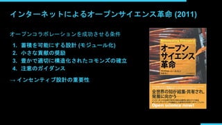 インターネットによるオープンサイエンス革命 (2011)
オープンコラボレーションを成功させる条件
1. 蓄積を可能にする設計 (モジュール化)
2. 小さな貢献の奨励
3. 豊かで適切に構造化されたコモンズの確立
4. 注意のガイダンス
→ インセンティブ設計の重要性
 
