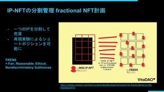 IP-NFTの分割管理 fractional NFT計画
- 一つのIPを分割して
売買
- 再現実験によるショ
ートポジションを可
能に
https://vitadao.medium.com/frens-a-generalizable-legal-framework-for-fractionalized-ip-nfts-
80ed9ab39707
FRENS
= Fair, Reasonable, Ethical,
Nondiscriminatory Sublicense
 