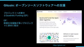 Gitcoin: オープンソースソフトウェアへの支援
https://gitcoin.co/
プロジェクトへの寄付
とQuadratic Funding (QF)
QF:
財源を支援数が多いプロジェク
トに多めに配分
 