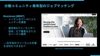 分散コミュニティ保有型のジョブマッチング
Braintrust (BRST)
- トークンをベースにコミ
ュニティの運営
- 雇用者&フリーランサー
招待、ピア審査などによ
るトークン獲得
→ 科学者のフリーランス市場
を活性化できるか？
https://www.usebraintrust.com/btrst-token
 