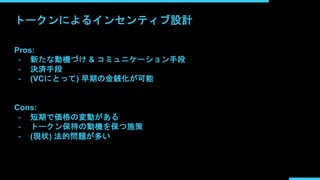 トークンによるインセンティブ設計
Pros:
- 新たな動機づけ & コミュニケーション手段
- 決済手段
- (VCにとって) 早期の金銭化が可能
Cons:
- 短期で価格の変動がある
- トークン保持の動機を保つ施策
- (現状) 法的問題が多い
 