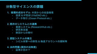 分散型サイエンスの課題
1. 循環的成功モデル: 外部からの収益確保
- 投資 & IP売却 (VitaDAO etc.)
- データ取引 (Ocean Protocol etc.)
2. 既存のシステムとの連携
- 査読システム (ResearchHub etc.)
- 研究者支援
- 財団からの寄付
3. 認証システムの確立
- シビル攻撃への耐性 & 偽造アカウントの規制等
4. 法的問題 (国別の法制度)
- 証券か否か？
 