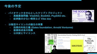 今後の予定
- バイオテックを中心としたクリプトプロジェクト
- 高額薬価問題: VitaDAO, BioDAO, PsyDAO etc.
- 症例数の少ない病気など Vibe dao
- 分散型サイエンスの誕生の背景
- 効果的利他主義 (Gates foundation, Arnold Ventures)
- 慈善助成金の勃興
- 公共財とサイエンス
 