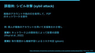 課題例: シビル攻撃 (sybil attack)
複数のアカウントや偽のIDを使用して、P2P
のネットワークを操作
例: 個人が複数のアカウントを用いて支援数をかさ増し
提案1: ネットワーク上の関係性によって影響の調整
(Weyl et al., 2022)
提案2: 取引履歴から機械学習によるリスク判定 (gitcoin)
https://ethresear.ch/t/pairwise-coordination-subsidies-a-new-quadratic-funding-design/5553; Wyle et al., 2022
 