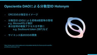 Opscientia DAOによる分散型ID Holonym
- ORCIDの分散型をイメージ
- 分散型ID (DID)による資格&経歴等の管理
e.g. Microsoftなど検討
- 身分証明の複数アクセスを不要に
e.g. Soulbound token (SBT)など
- サイエンス版のDIDの開発
https://pulse.opsci.io/provable-and-computable-identity-for-future-proof-scientific-
workflows-b020cdea11e3
 