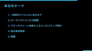 本日のテーマ
1. 分散型サイエンスに至るまで
2. オープンサイエンスの課題
3. ブロックチェーン技術によるインセンティブ設計
4. 他の参考事例
5. 課題
 