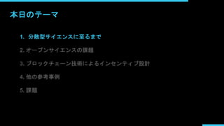 本日のテーマ
1. 分散型サイエンスに至るまで
2. オープンサイエンスの課題
3. ブロックチェーン技術によるインセンティブ設計
4. 他の参考事例
5. 課題
 