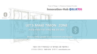 LET’S MAKE TIMON ZONE
(비콘을 이용한 티몬 지역딜 매출 증진 방안)
Beacon makes people more convenient and happier
서울시 서초구 마방로6길 7-67 범아빌딩 3층 ㈜블루토스
전국대표 전화번호 1800-6246 홈페이지 www.bluetos.com
 