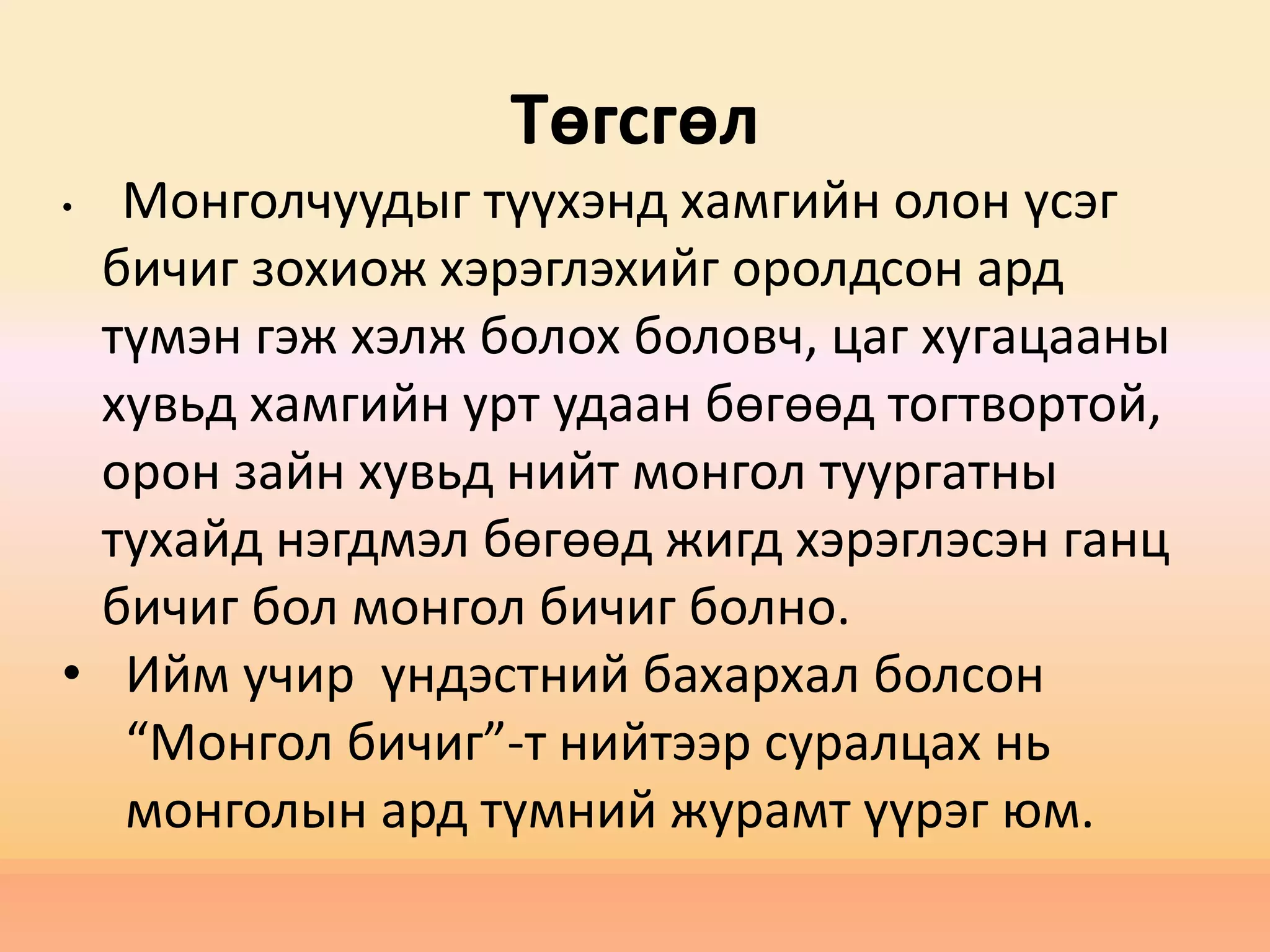 Төгсгөл
• Монголчуудыг түүхэнд хамгийн олон үсэг
бичиг зохиож хэрэглэхийг оролдсон ард
түмэн гэж хэлж болох боловч, цаг хугацааны
хувьд хамгийн урт удаан бөгөөд тогтвортой,
орон зайн хувьд нийт монгол туургатны
тухайд нэгдмэл бөгөөд жигд хэрэглэсэн ганц
бичиг бол монгол бичиг болно.
• Ийм учир үндэстний бахархал болсон
“Монгол бичиг”-т нийтээр суралцах нь
монголын ард түмний журамт үүрэг юм.
 